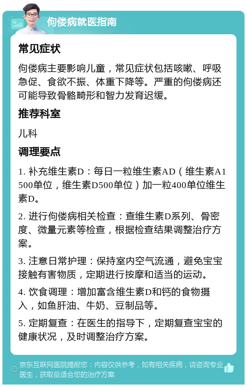 佝偻病就医指南 常见症状 佝偻病主要影响儿童，常见症状包括咳嗽、呼吸急促、食欲不振、体重下降等。严重的佝偻病还可能导致骨骼畸形和智力发育迟缓。 推荐科室 儿科 调理要点 1. 补充维生素D：每日一粒维生素AD（维生素A1500单位，维生素D500单位）加一粒400单位维生素D。 2. 进行佝偻病相关检查：查维生素D系列、骨密度、微量元素等检查，根据检查结果调整治疗方案。 3. 注意日常护理：保持室内空气流通，避免宝宝接触有害物质，定期进行按摩和适当的运动。 4. 饮食调理：增加富含维生素D和钙的食物摄入，如鱼肝油、牛奶、豆制品等。 5. 定期复查：在医生的指导下，定期复查宝宝的健康状况，及时调整治疗方案。