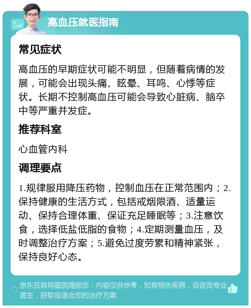 高血压就医指南 常见症状 高血压的早期症状可能不明显，但随着病情的发展，可能会出现头痛、眩晕、耳鸣、心悸等症状。长期不控制高血压可能会导致心脏病、脑卒中等严重并发症。 推荐科室 心血管内科 调理要点 1.规律服用降压药物，控制血压在正常范围内；2.保持健康的生活方式，包括戒烟限酒、适量运动、保持合理体重、保证充足睡眠等；3.注意饮食，选择低盐低脂的食物；4.定期测量血压，及时调整治疗方案；5.避免过度劳累和精神紧张，保持良好心态。