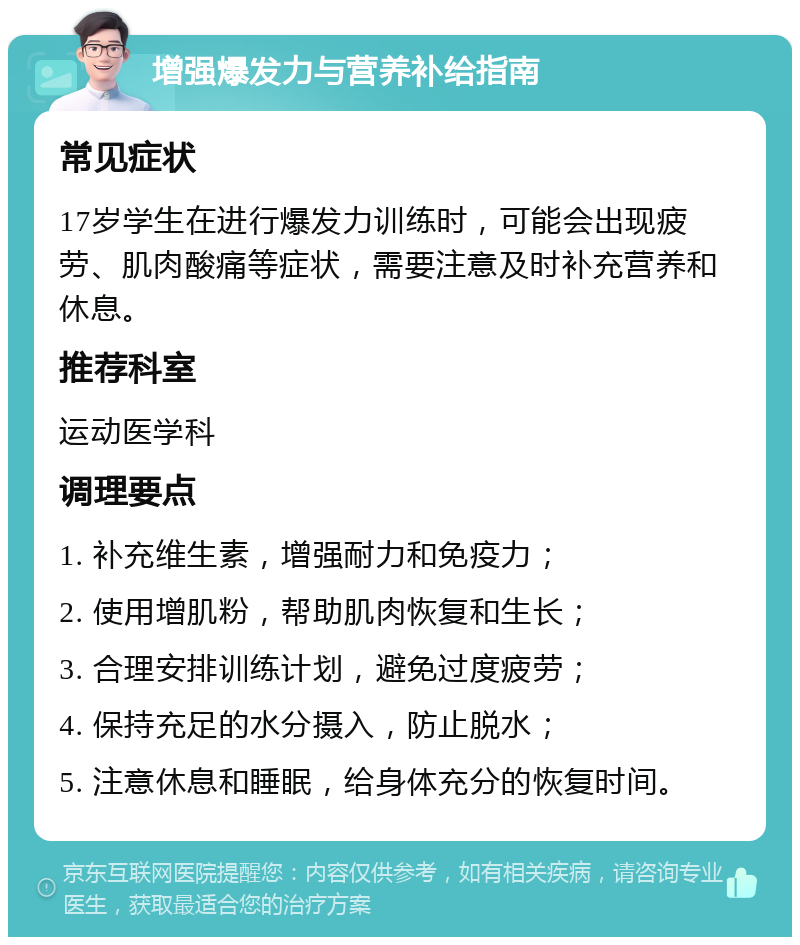 增强爆发力与营养补给指南 常见症状 17岁学生在进行爆发力训练时，可能会出现疲劳、肌肉酸痛等症状，需要注意及时补充营养和休息。 推荐科室 运动医学科 调理要点 1. 补充维生素，增强耐力和免疫力； 2. 使用增肌粉，帮助肌肉恢复和生长； 3. 合理安排训练计划，避免过度疲劳； 4. 保持充足的水分摄入，防止脱水； 5. 注意休息和睡眠，给身体充分的恢复时间。