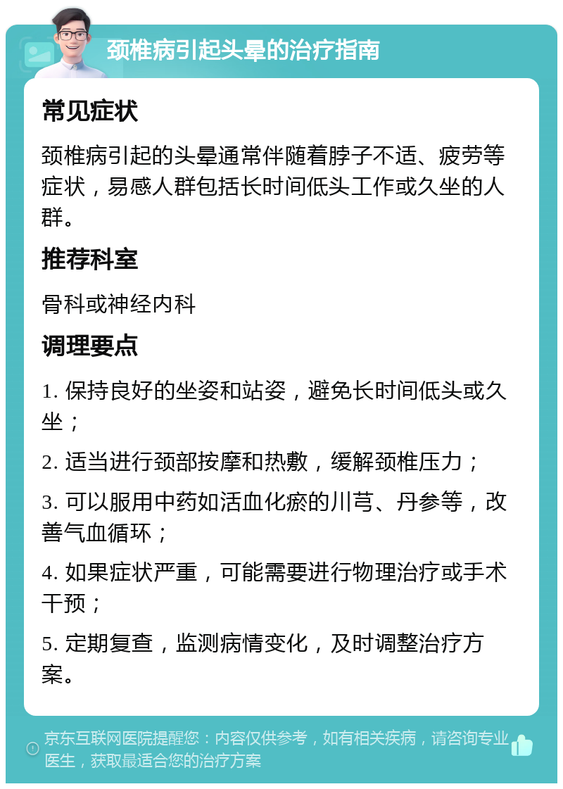 颈椎病引起头晕的治疗指南 常见症状 颈椎病引起的头晕通常伴随着脖子不适、疲劳等症状，易感人群包括长时间低头工作或久坐的人群。 推荐科室 骨科或神经内科 调理要点 1. 保持良好的坐姿和站姿，避免长时间低头或久坐； 2. 适当进行颈部按摩和热敷，缓解颈椎压力； 3. 可以服用中药如活血化瘀的川芎、丹参等，改善气血循环； 4. 如果症状严重，可能需要进行物理治疗或手术干预； 5. 定期复查，监测病情变化，及时调整治疗方案。