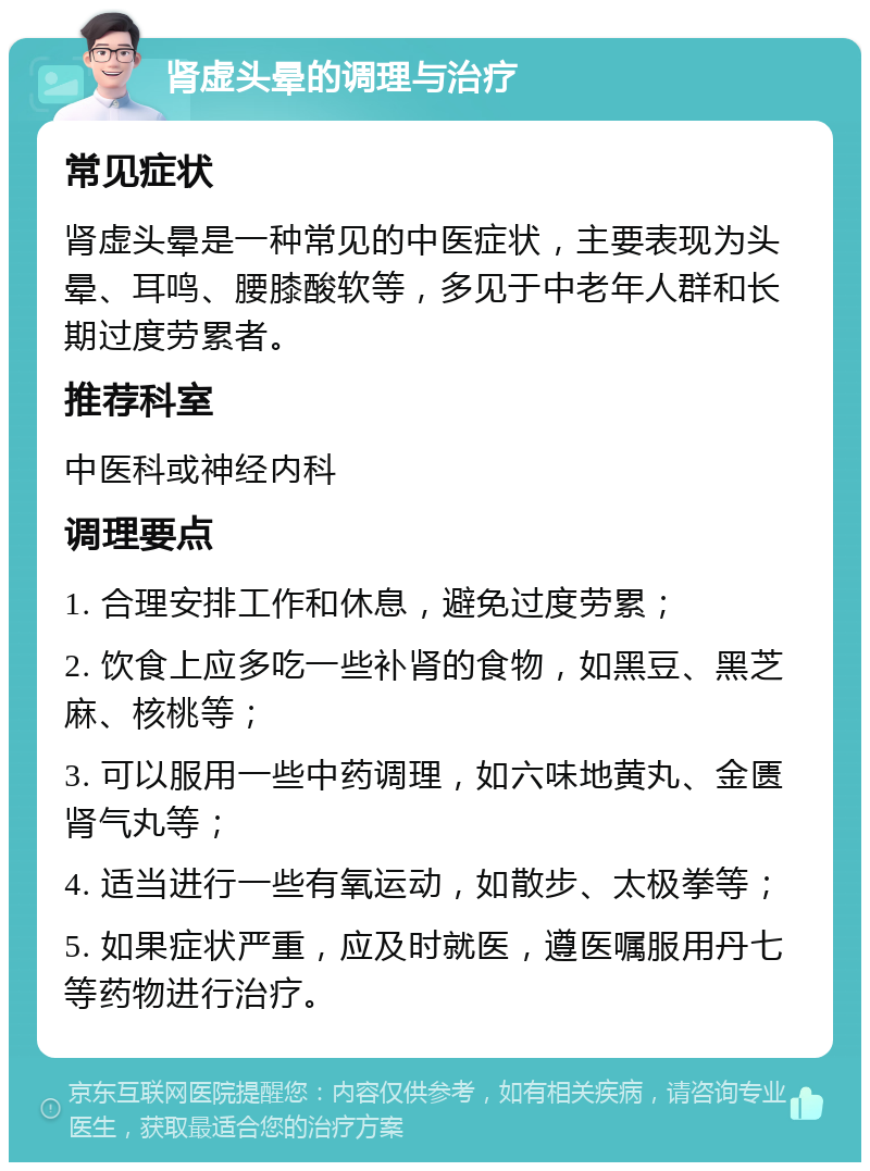 肾虚头晕的调理与治疗 常见症状 肾虚头晕是一种常见的中医症状，主要表现为头晕、耳鸣、腰膝酸软等，多见于中老年人群和长期过度劳累者。 推荐科室 中医科或神经内科 调理要点 1. 合理安排工作和休息，避免过度劳累； 2. 饮食上应多吃一些补肾的食物，如黑豆、黑芝麻、核桃等； 3. 可以服用一些中药调理，如六味地黄丸、金匮肾气丸等； 4. 适当进行一些有氧运动，如散步、太极拳等； 5. 如果症状严重，应及时就医，遵医嘱服用丹七等药物进行治疗。