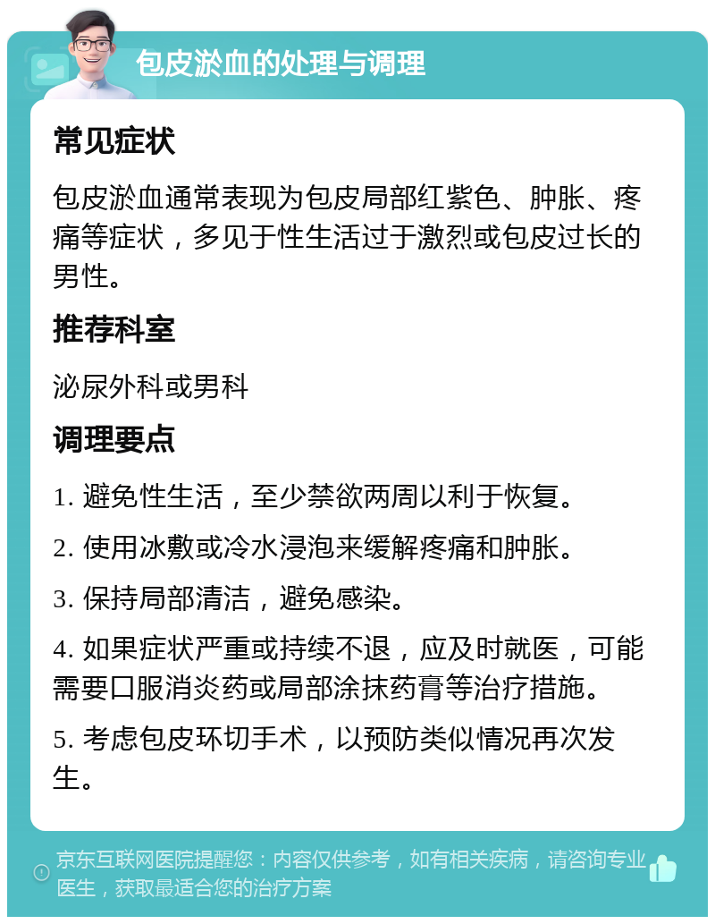 包皮淤血的处理与调理 常见症状 包皮淤血通常表现为包皮局部红紫色、肿胀、疼痛等症状，多见于性生活过于激烈或包皮过长的男性。 推荐科室 泌尿外科或男科 调理要点 1. 避免性生活，至少禁欲两周以利于恢复。 2. 使用冰敷或冷水浸泡来缓解疼痛和肿胀。 3. 保持局部清洁，避免感染。 4. 如果症状严重或持续不退，应及时就医，可能需要口服消炎药或局部涂抹药膏等治疗措施。 5. 考虑包皮环切手术，以预防类似情况再次发生。