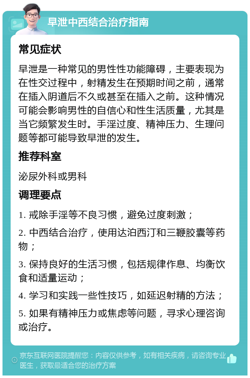 早泄中西结合治疗指南 常见症状 早泄是一种常见的男性性功能障碍，主要表现为在性交过程中，射精发生在预期时间之前，通常在插入阴道后不久或甚至在插入之前。这种情况可能会影响男性的自信心和性生活质量，尤其是当它频繁发生时。手淫过度、精神压力、生理问题等都可能导致早泄的发生。 推荐科室 泌尿外科或男科 调理要点 1. 戒除手淫等不良习惯，避免过度刺激； 2. 中西结合治疗，使用达泊西汀和三鞭胶囊等药物； 3. 保持良好的生活习惯，包括规律作息、均衡饮食和适量运动； 4. 学习和实践一些性技巧，如延迟射精的方法； 5. 如果有精神压力或焦虑等问题，寻求心理咨询或治疗。