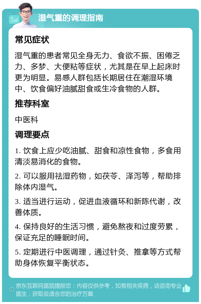 湿气重的调理指南 常见症状 湿气重的患者常见全身无力、食欲不振、困倦乏力、多梦、大便粘等症状，尤其是在早上起床时更为明显。易感人群包括长期居住在潮湿环境中、饮食偏好油腻甜食或生冷食物的人群。 推荐科室 中医科 调理要点 1. 饮食上应少吃油腻、甜食和凉性食物，多食用清淡易消化的食物。 2. 可以服用祛湿药物，如茯苓、泽泻等，帮助排除体内湿气。 3. 适当进行运动，促进血液循环和新陈代谢，改善体质。 4. 保持良好的生活习惯，避免熬夜和过度劳累，保证充足的睡眠时间。 5. 定期进行中医调理，通过针灸、推拿等方式帮助身体恢复平衡状态。