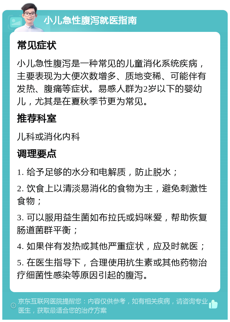 小儿急性腹泻就医指南 常见症状 小儿急性腹泻是一种常见的儿童消化系统疾病，主要表现为大便次数增多、质地变稀、可能伴有发热、腹痛等症状。易感人群为2岁以下的婴幼儿，尤其是在夏秋季节更为常见。 推荐科室 儿科或消化内科 调理要点 1. 给予足够的水分和电解质，防止脱水； 2. 饮食上以清淡易消化的食物为主，避免刺激性食物； 3. 可以服用益生菌如布拉氏或妈咪爱，帮助恢复肠道菌群平衡； 4. 如果伴有发热或其他严重症状，应及时就医； 5. 在医生指导下，合理使用抗生素或其他药物治疗细菌性感染等原因引起的腹泻。