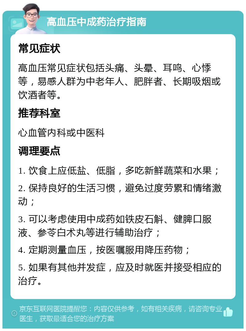 高血压中成药治疗指南 常见症状 高血压常见症状包括头痛、头晕、耳鸣、心悸等，易感人群为中老年人、肥胖者、长期吸烟或饮酒者等。 推荐科室 心血管内科或中医科 调理要点 1. 饮食上应低盐、低脂，多吃新鲜蔬菜和水果； 2. 保持良好的生活习惯，避免过度劳累和情绪激动； 3. 可以考虑使用中成药如铁皮石斛、健脾口服液、参苓白术丸等进行辅助治疗； 4. 定期测量血压，按医嘱服用降压药物； 5. 如果有其他并发症，应及时就医并接受相应的治疗。