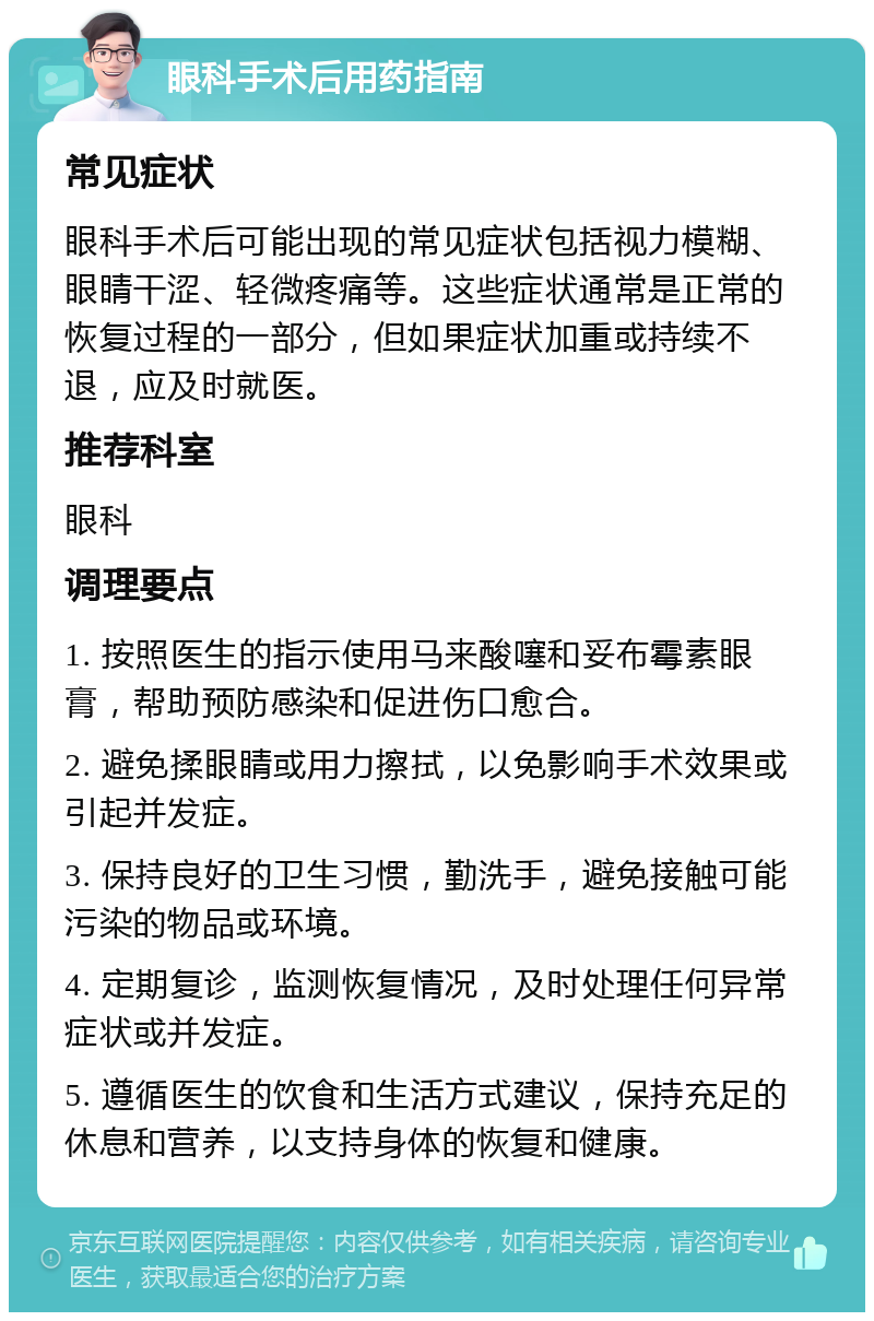 眼科手术后用药指南 常见症状 眼科手术后可能出现的常见症状包括视力模糊、眼睛干涩、轻微疼痛等。这些症状通常是正常的恢复过程的一部分，但如果症状加重或持续不退，应及时就医。 推荐科室 眼科 调理要点 1. 按照医生的指示使用马来酸噻和妥布霉素眼膏，帮助预防感染和促进伤口愈合。 2. 避免揉眼睛或用力擦拭，以免影响手术效果或引起并发症。 3. 保持良好的卫生习惯，勤洗手，避免接触可能污染的物品或环境。 4. 定期复诊，监测恢复情况，及时处理任何异常症状或并发症。 5. 遵循医生的饮食和生活方式建议，保持充足的休息和营养，以支持身体的恢复和健康。