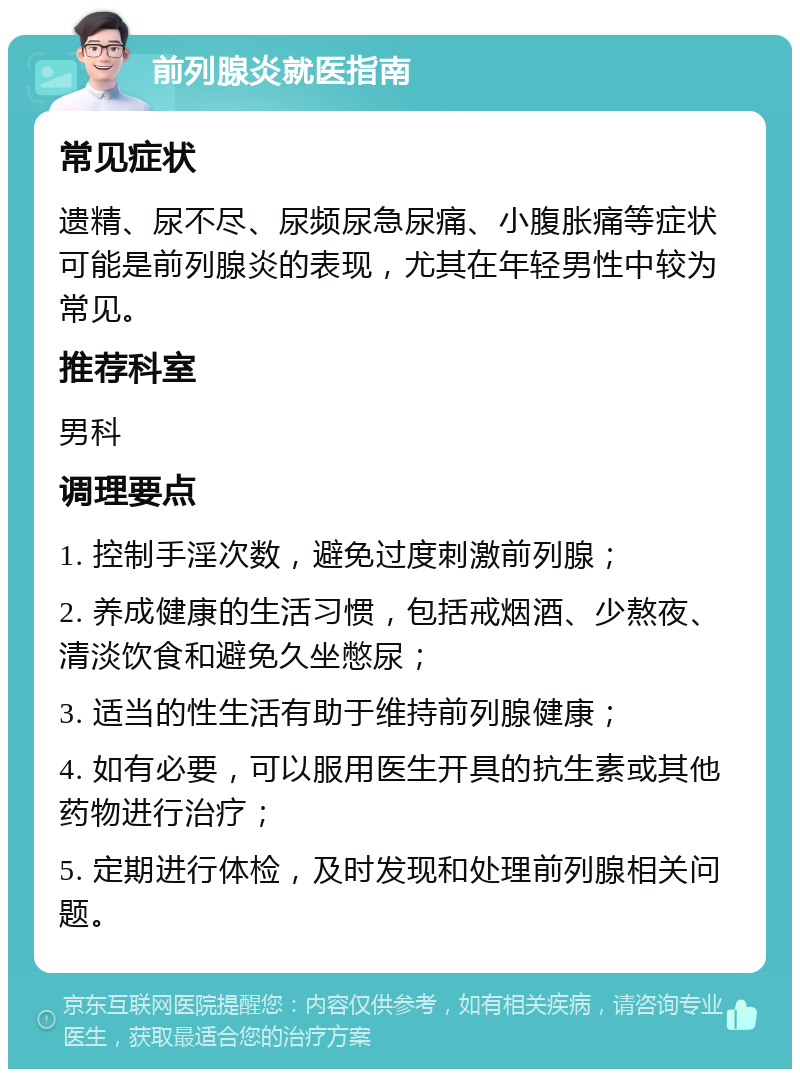 前列腺炎就医指南 常见症状 遗精、尿不尽、尿频尿急尿痛、小腹胀痛等症状可能是前列腺炎的表现，尤其在年轻男性中较为常见。 推荐科室 男科 调理要点 1. 控制手淫次数，避免过度刺激前列腺； 2. 养成健康的生活习惯，包括戒烟酒、少熬夜、清淡饮食和避免久坐憋尿； 3. 适当的性生活有助于维持前列腺健康； 4. 如有必要，可以服用医生开具的抗生素或其他药物进行治疗； 5. 定期进行体检，及时发现和处理前列腺相关问题。