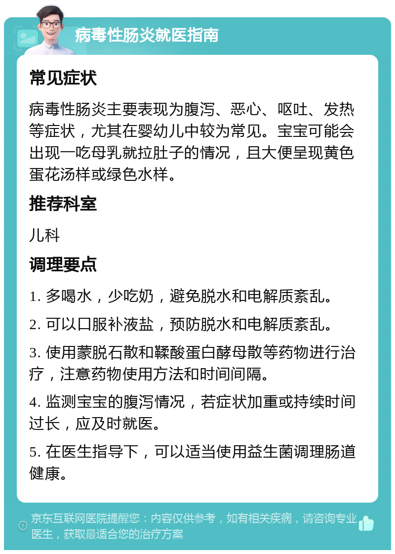 病毒性肠炎就医指南 常见症状 病毒性肠炎主要表现为腹泻、恶心、呕吐、发热等症状，尤其在婴幼儿中较为常见。宝宝可能会出现一吃母乳就拉肚子的情况，且大便呈现黄色蛋花汤样或绿色水样。 推荐科室 儿科 调理要点 1. 多喝水，少吃奶，避免脱水和电解质紊乱。 2. 可以口服补液盐，预防脱水和电解质紊乱。 3. 使用蒙脱石散和鞣酸蛋白酵母散等药物进行治疗，注意药物使用方法和时间间隔。 4. 监测宝宝的腹泻情况，若症状加重或持续时间过长，应及时就医。 5. 在医生指导下，可以适当使用益生菌调理肠道健康。