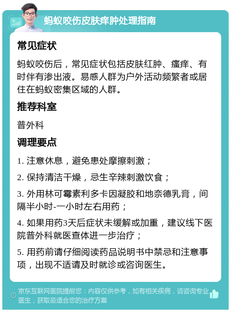 蚂蚁咬伤皮肤痒肿处理指南 常见症状 蚂蚁咬伤后，常见症状包括皮肤红肿、瘙痒、有时伴有渗出液。易感人群为户外活动频繁者或居住在蚂蚁密集区域的人群。 推荐科室 普外科 调理要点 1. 注意休息，避免患处摩擦刺激； 2. 保持清洁干燥，忌生辛辣刺激饮食； 3. 外用林可霉素利多卡因凝胶和地奈德乳膏，间隔半小时-一小时左右用药； 4. 如果用药3天后症状未缓解或加重，建议线下医院普外科就医查体进一步治疗； 5. 用药前请仔细阅读药品说明书中禁忌和注意事项，出现不适请及时就诊或咨询医生。