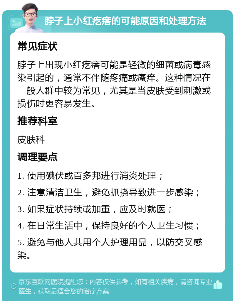 脖子上小红疙瘩的可能原因和处理方法 常见症状 脖子上出现小红疙瘩可能是轻微的细菌或病毒感染引起的，通常不伴随疼痛或瘙痒。这种情况在一般人群中较为常见，尤其是当皮肤受到刺激或损伤时更容易发生。 推荐科室 皮肤科 调理要点 1. 使用碘伏或百多邦进行消炎处理； 2. 注意清洁卫生，避免抓挠导致进一步感染； 3. 如果症状持续或加重，应及时就医； 4. 在日常生活中，保持良好的个人卫生习惯； 5. 避免与他人共用个人护理用品，以防交叉感染。