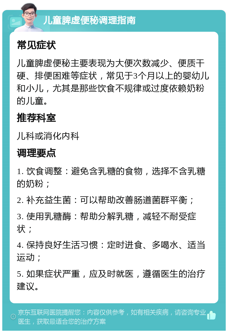 儿童脾虚便秘调理指南 常见症状 儿童脾虚便秘主要表现为大便次数减少、便质干硬、排便困难等症状，常见于3个月以上的婴幼儿和小儿，尤其是那些饮食不规律或过度依赖奶粉的儿童。 推荐科室 儿科或消化内科 调理要点 1. 饮食调整：避免含乳糖的食物，选择不含乳糖的奶粉； 2. 补充益生菌：可以帮助改善肠道菌群平衡； 3. 使用乳糖酶：帮助分解乳糖，减轻不耐受症状； 4. 保持良好生活习惯：定时进食、多喝水、适当运动； 5. 如果症状严重，应及时就医，遵循医生的治疗建议。