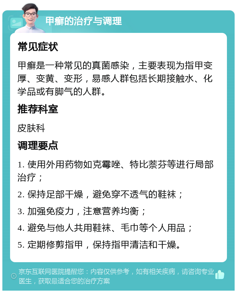 甲癣的治疗与调理 常见症状 甲癣是一种常见的真菌感染，主要表现为指甲变厚、变黄、变形，易感人群包括长期接触水、化学品或有脚气的人群。 推荐科室 皮肤科 调理要点 1. 使用外用药物如克霉唑、特比萘芬等进行局部治疗； 2. 保持足部干燥，避免穿不透气的鞋袜； 3. 加强免疫力，注意营养均衡； 4. 避免与他人共用鞋袜、毛巾等个人用品； 5. 定期修剪指甲，保持指甲清洁和干燥。