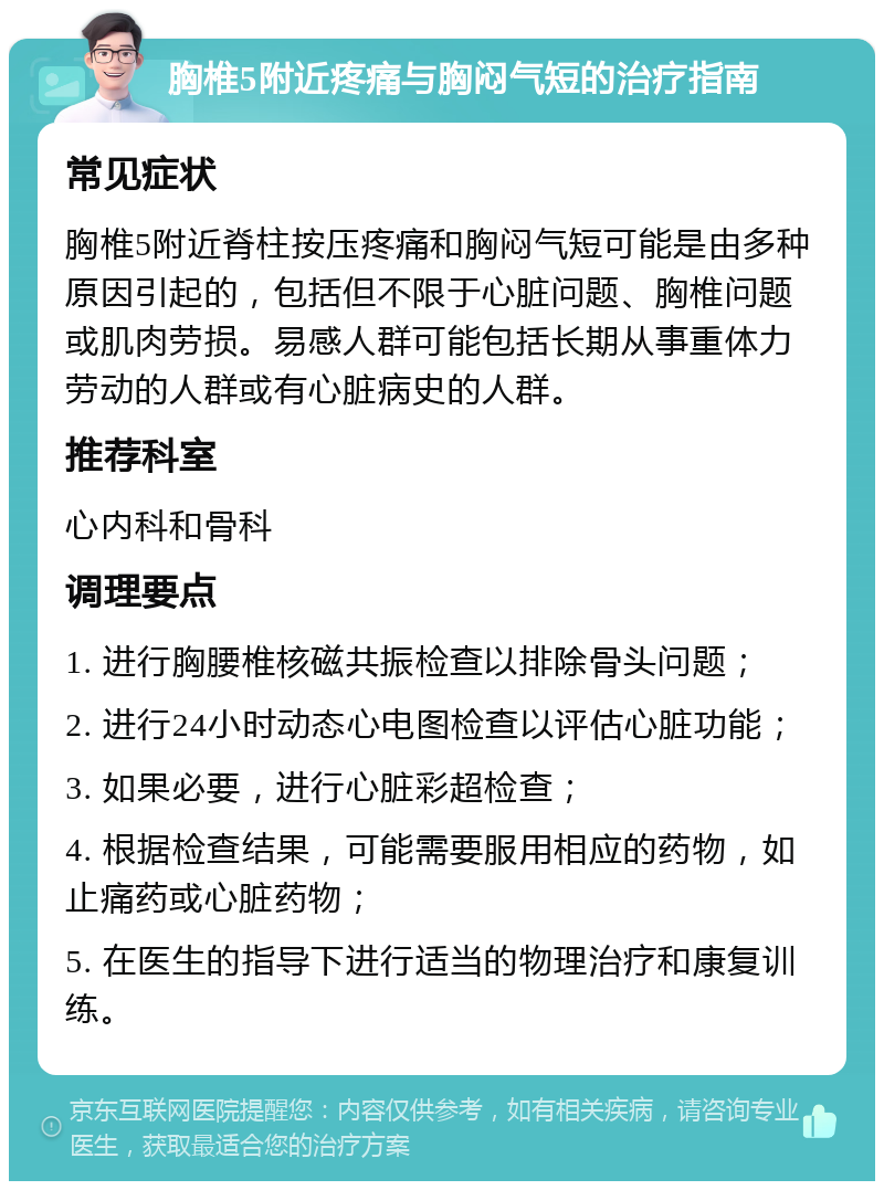 胸椎5附近疼痛与胸闷气短的治疗指南 常见症状 胸椎5附近脊柱按压疼痛和胸闷气短可能是由多种原因引起的，包括但不限于心脏问题、胸椎问题或肌肉劳损。易感人群可能包括长期从事重体力劳动的人群或有心脏病史的人群。 推荐科室 心内科和骨科 调理要点 1. 进行胸腰椎核磁共振检查以排除骨头问题； 2. 进行24小时动态心电图检查以评估心脏功能； 3. 如果必要，进行心脏彩超检查； 4. 根据检查结果，可能需要服用相应的药物，如止痛药或心脏药物； 5. 在医生的指导下进行适当的物理治疗和康复训练。