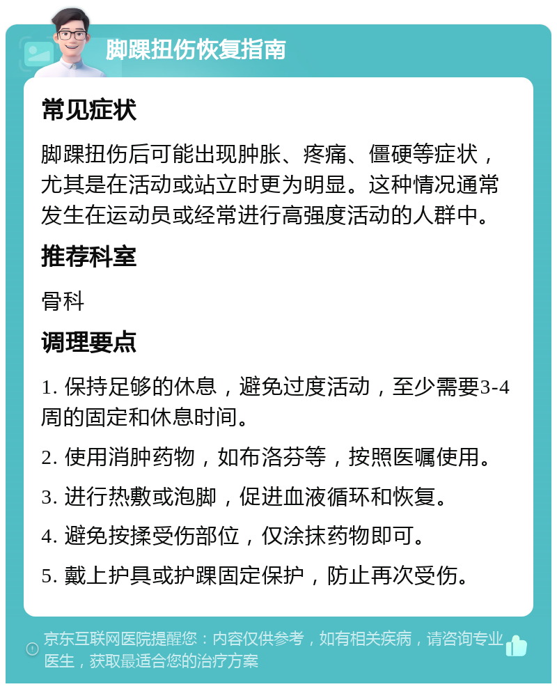 脚踝扭伤恢复指南 常见症状 脚踝扭伤后可能出现肿胀、疼痛、僵硬等症状，尤其是在活动或站立时更为明显。这种情况通常发生在运动员或经常进行高强度活动的人群中。 推荐科室 骨科 调理要点 1. 保持足够的休息，避免过度活动，至少需要3-4周的固定和休息时间。 2. 使用消肿药物，如布洛芬等，按照医嘱使用。 3. 进行热敷或泡脚，促进血液循环和恢复。 4. 避免按揉受伤部位，仅涂抹药物即可。 5. 戴上护具或护踝固定保护，防止再次受伤。