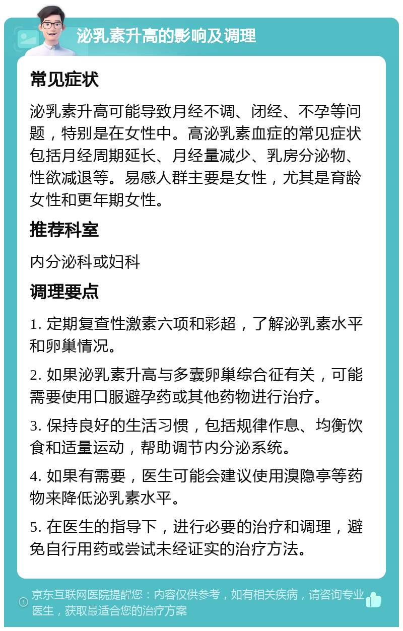 泌乳素升高的影响及调理 常见症状 泌乳素升高可能导致月经不调、闭经、不孕等问题，特别是在女性中。高泌乳素血症的常见症状包括月经周期延长、月经量减少、乳房分泌物、性欲减退等。易感人群主要是女性，尤其是育龄女性和更年期女性。 推荐科室 内分泌科或妇科 调理要点 1. 定期复查性激素六项和彩超，了解泌乳素水平和卵巢情况。 2. 如果泌乳素升高与多囊卵巢综合征有关，可能需要使用口服避孕药或其他药物进行治疗。 3. 保持良好的生活习惯，包括规律作息、均衡饮食和适量运动，帮助调节内分泌系统。 4. 如果有需要，医生可能会建议使用溴隐亭等药物来降低泌乳素水平。 5. 在医生的指导下，进行必要的治疗和调理，避免自行用药或尝试未经证实的治疗方法。