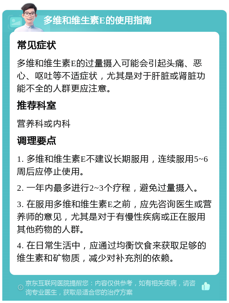 多维和维生素E的使用指南 常见症状 多维和维生素E的过量摄入可能会引起头痛、恶心、呕吐等不适症状，尤其是对于肝脏或肾脏功能不全的人群更应注意。 推荐科室 营养科或内科 调理要点 1. 多维和维生素E不建议长期服用，连续服用5~6周后应停止使用。 2. 一年内最多进行2~3个疗程，避免过量摄入。 3. 在服用多维和维生素E之前，应先咨询医生或营养师的意见，尤其是对于有慢性疾病或正在服用其他药物的人群。 4. 在日常生活中，应通过均衡饮食来获取足够的维生素和矿物质，减少对补充剂的依赖。