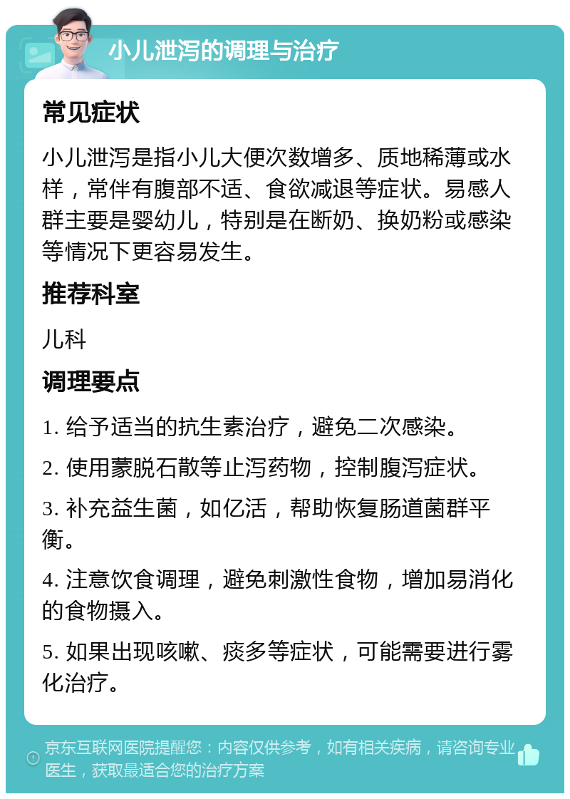 小儿泄泻的调理与治疗 常见症状 小儿泄泻是指小儿大便次数增多、质地稀薄或水样，常伴有腹部不适、食欲减退等症状。易感人群主要是婴幼儿，特别是在断奶、换奶粉或感染等情况下更容易发生。 推荐科室 儿科 调理要点 1. 给予适当的抗生素治疗，避免二次感染。 2. 使用蒙脱石散等止泻药物，控制腹泻症状。 3. 补充益生菌，如亿活，帮助恢复肠道菌群平衡。 4. 注意饮食调理，避免刺激性食物，增加易消化的食物摄入。 5. 如果出现咳嗽、痰多等症状，可能需要进行雾化治疗。