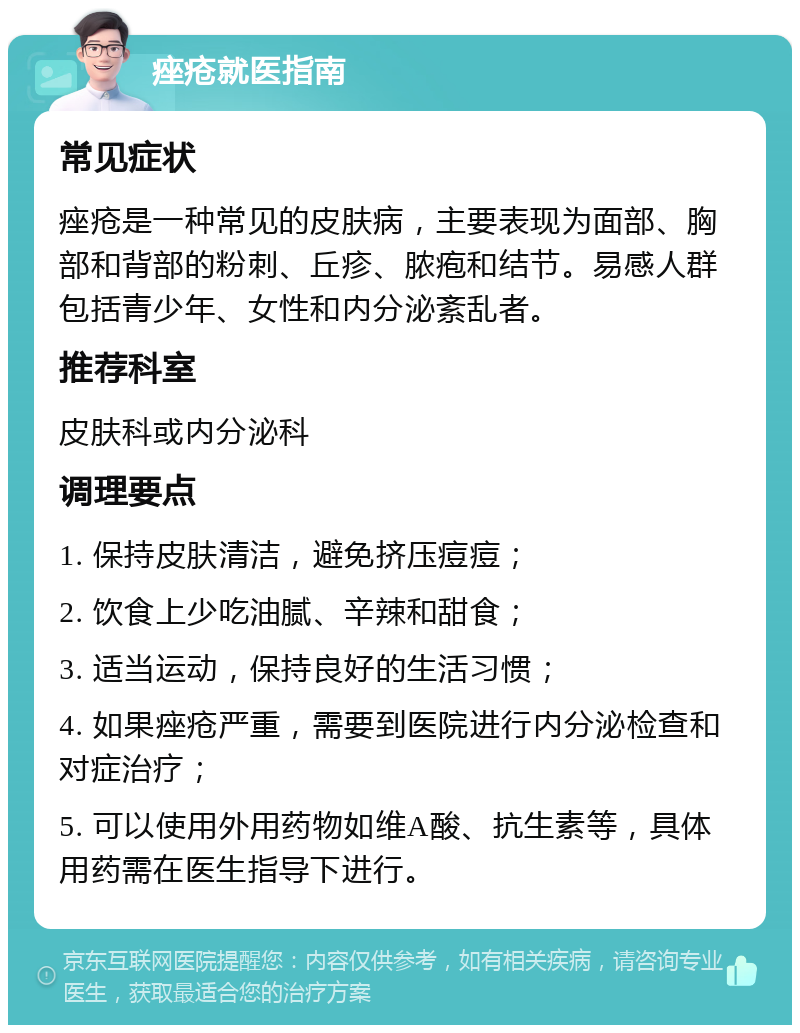 痤疮就医指南 常见症状 痤疮是一种常见的皮肤病，主要表现为面部、胸部和背部的粉刺、丘疹、脓疱和结节。易感人群包括青少年、女性和内分泌紊乱者。 推荐科室 皮肤科或内分泌科 调理要点 1. 保持皮肤清洁，避免挤压痘痘； 2. 饮食上少吃油腻、辛辣和甜食； 3. 适当运动，保持良好的生活习惯； 4. 如果痤疮严重，需要到医院进行内分泌检查和对症治疗； 5. 可以使用外用药物如维A酸、抗生素等，具体用药需在医生指导下进行。