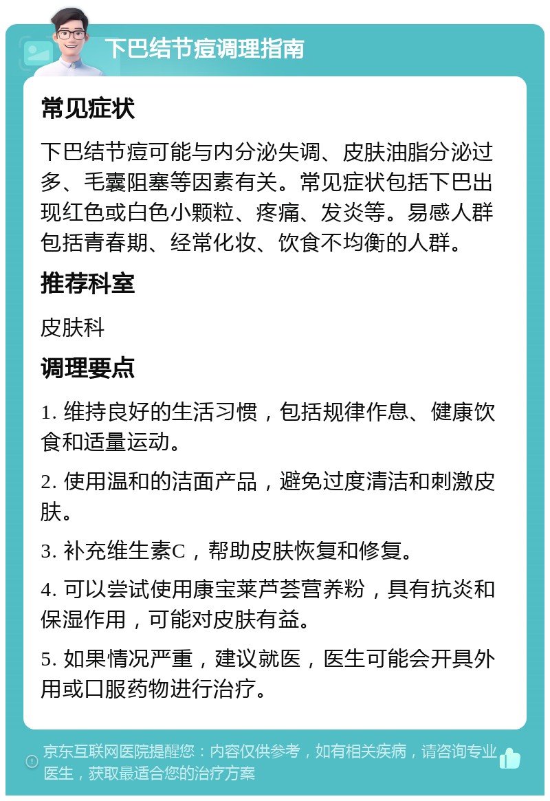 下巴结节痘调理指南 常见症状 下巴结节痘可能与内分泌失调、皮肤油脂分泌过多、毛囊阻塞等因素有关。常见症状包括下巴出现红色或白色小颗粒、疼痛、发炎等。易感人群包括青春期、经常化妆、饮食不均衡的人群。 推荐科室 皮肤科 调理要点 1. 维持良好的生活习惯，包括规律作息、健康饮食和适量运动。 2. 使用温和的洁面产品，避免过度清洁和刺激皮肤。 3. 补充维生素C，帮助皮肤恢复和修复。 4. 可以尝试使用康宝莱芦荟营养粉，具有抗炎和保湿作用，可能对皮肤有益。 5. 如果情况严重，建议就医，医生可能会开具外用或口服药物进行治疗。