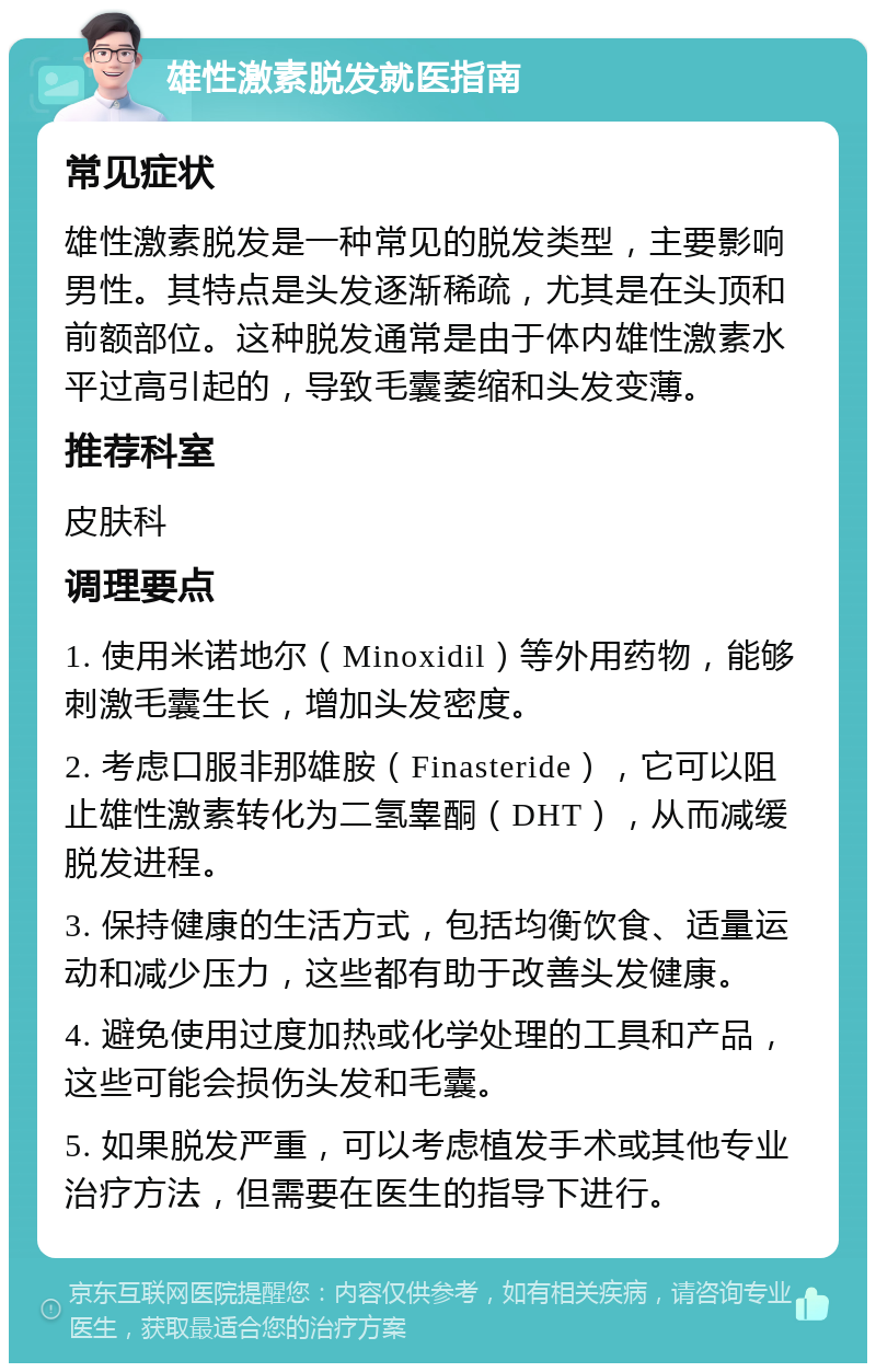 雄性激素脱发就医指南 常见症状 雄性激素脱发是一种常见的脱发类型，主要影响男性。其特点是头发逐渐稀疏，尤其是在头顶和前额部位。这种脱发通常是由于体内雄性激素水平过高引起的，导致毛囊萎缩和头发变薄。 推荐科室 皮肤科 调理要点 1. 使用米诺地尔（Minoxidil）等外用药物，能够刺激毛囊生长，增加头发密度。 2. 考虑口服非那雄胺（Finasteride），它可以阻止雄性激素转化为二氢睾酮（DHT），从而减缓脱发进程。 3. 保持健康的生活方式，包括均衡饮食、适量运动和减少压力，这些都有助于改善头发健康。 4. 避免使用过度加热或化学处理的工具和产品，这些可能会损伤头发和毛囊。 5. 如果脱发严重，可以考虑植发手术或其他专业治疗方法，但需要在医生的指导下进行。