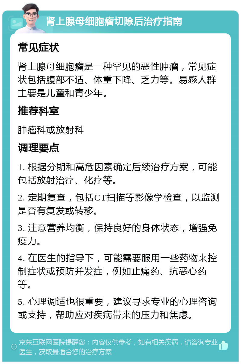 肾上腺母细胞瘤切除后治疗指南 常见症状 肾上腺母细胞瘤是一种罕见的恶性肿瘤，常见症状包括腹部不适、体重下降、乏力等。易感人群主要是儿童和青少年。 推荐科室 肿瘤科或放射科 调理要点 1. 根据分期和高危因素确定后续治疗方案，可能包括放射治疗、化疗等。 2. 定期复查，包括CT扫描等影像学检查，以监测是否有复发或转移。 3. 注意营养均衡，保持良好的身体状态，增强免疫力。 4. 在医生的指导下，可能需要服用一些药物来控制症状或预防并发症，例如止痛药、抗恶心药等。 5. 心理调适也很重要，建议寻求专业的心理咨询或支持，帮助应对疾病带来的压力和焦虑。