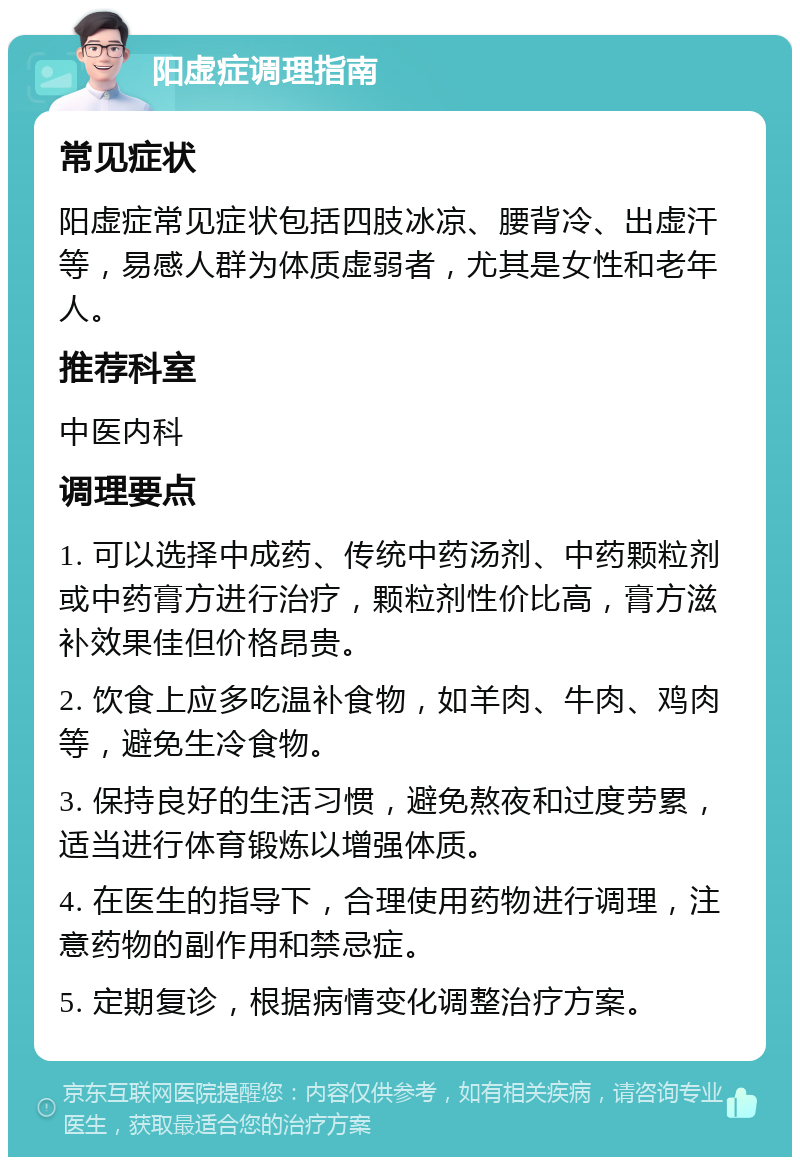 阳虚症调理指南 常见症状 阳虚症常见症状包括四肢冰凉、腰背冷、出虚汗等，易感人群为体质虚弱者，尤其是女性和老年人。 推荐科室 中医内科 调理要点 1. 可以选择中成药、传统中药汤剂、中药颗粒剂或中药膏方进行治疗，颗粒剂性价比高，膏方滋补效果佳但价格昂贵。 2. 饮食上应多吃温补食物，如羊肉、牛肉、鸡肉等，避免生冷食物。 3. 保持良好的生活习惯，避免熬夜和过度劳累，适当进行体育锻炼以增强体质。 4. 在医生的指导下，合理使用药物进行调理，注意药物的副作用和禁忌症。 5. 定期复诊，根据病情变化调整治疗方案。