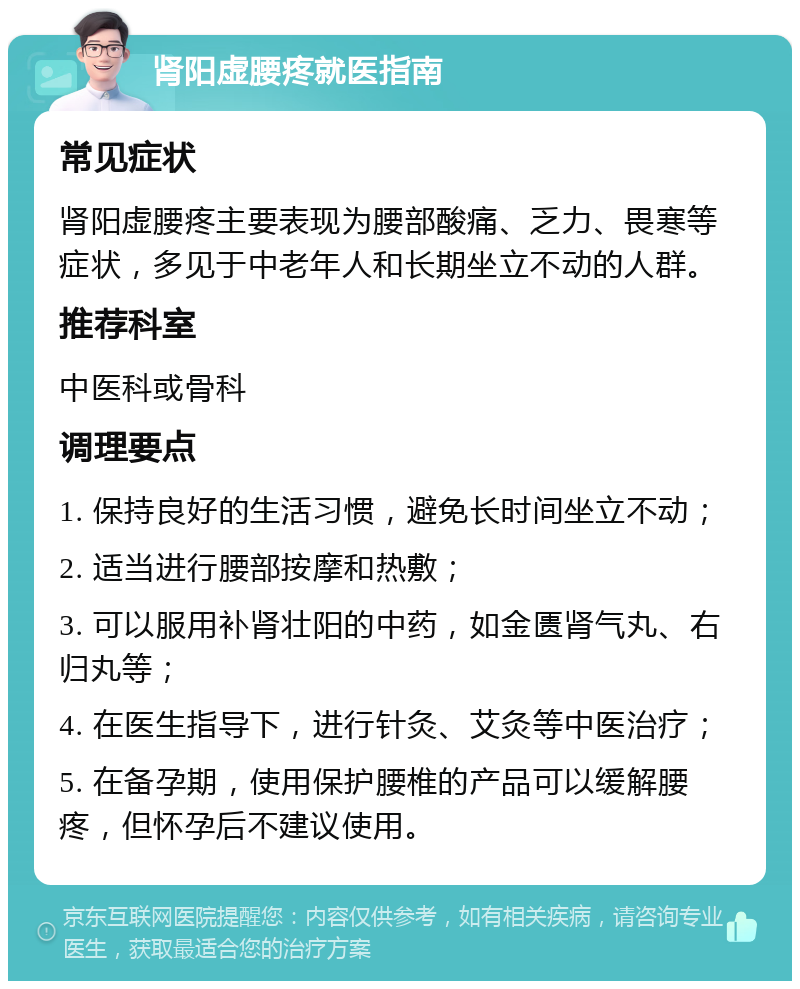 肾阳虚腰疼就医指南 常见症状 肾阳虚腰疼主要表现为腰部酸痛、乏力、畏寒等症状，多见于中老年人和长期坐立不动的人群。 推荐科室 中医科或骨科 调理要点 1. 保持良好的生活习惯，避免长时间坐立不动； 2. 适当进行腰部按摩和热敷； 3. 可以服用补肾壮阳的中药，如金匮肾气丸、右归丸等； 4. 在医生指导下，进行针灸、艾灸等中医治疗； 5. 在备孕期，使用保护腰椎的产品可以缓解腰疼，但怀孕后不建议使用。