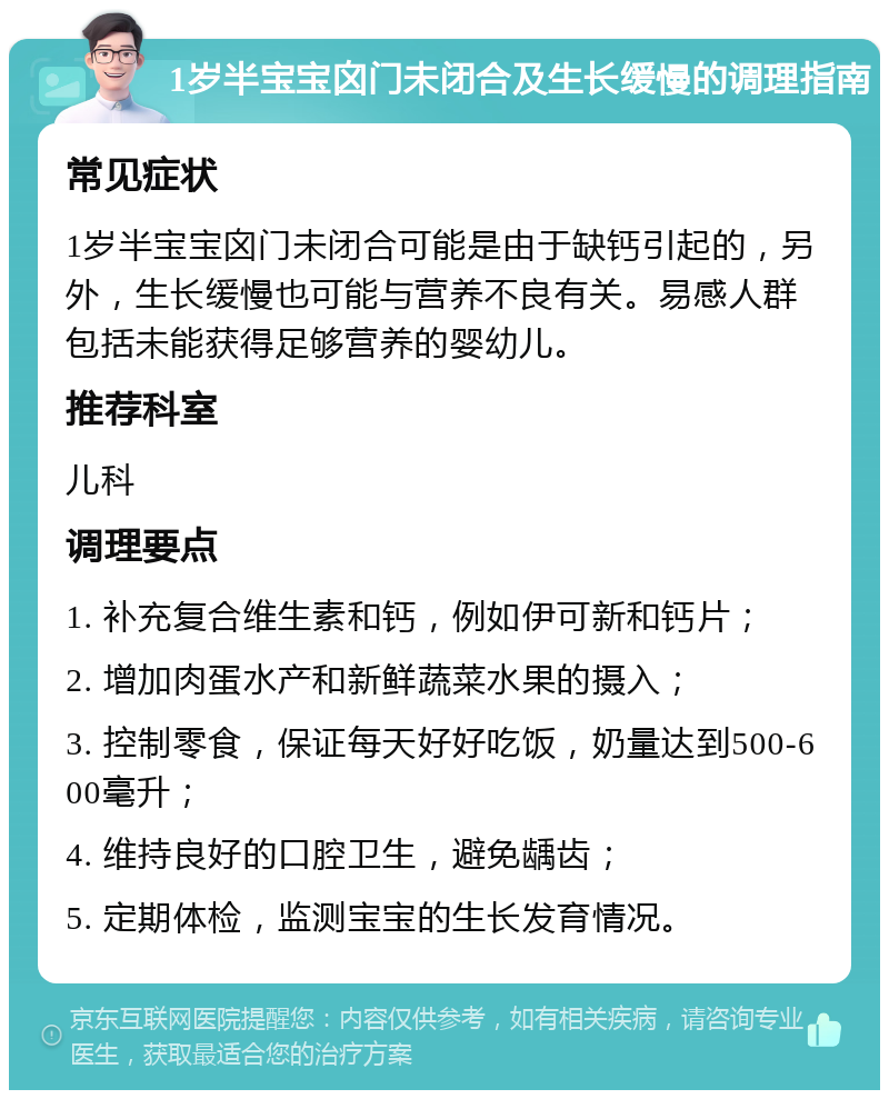 1岁半宝宝囟门未闭合及生长缓慢的调理指南 常见症状 1岁半宝宝囟门未闭合可能是由于缺钙引起的，另外，生长缓慢也可能与营养不良有关。易感人群包括未能获得足够营养的婴幼儿。 推荐科室 儿科 调理要点 1. 补充复合维生素和钙，例如伊可新和钙片； 2. 增加肉蛋水产和新鲜蔬菜水果的摄入； 3. 控制零食，保证每天好好吃饭，奶量达到500-600毫升； 4. 维持良好的口腔卫生，避免龋齿； 5. 定期体检，监测宝宝的生长发育情况。