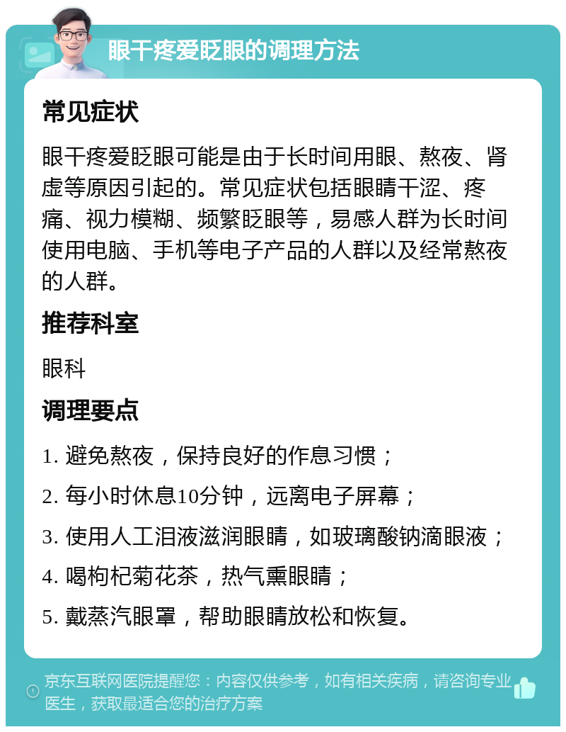 眼干疼爱眨眼的调理方法 常见症状 眼干疼爱眨眼可能是由于长时间用眼、熬夜、肾虚等原因引起的。常见症状包括眼睛干涩、疼痛、视力模糊、频繁眨眼等，易感人群为长时间使用电脑、手机等电子产品的人群以及经常熬夜的人群。 推荐科室 眼科 调理要点 1. 避免熬夜，保持良好的作息习惯； 2. 每小时休息10分钟，远离电子屏幕； 3. 使用人工泪液滋润眼睛，如玻璃酸钠滴眼液； 4. 喝枸杞菊花茶，热气熏眼睛； 5. 戴蒸汽眼罩，帮助眼睛放松和恢复。