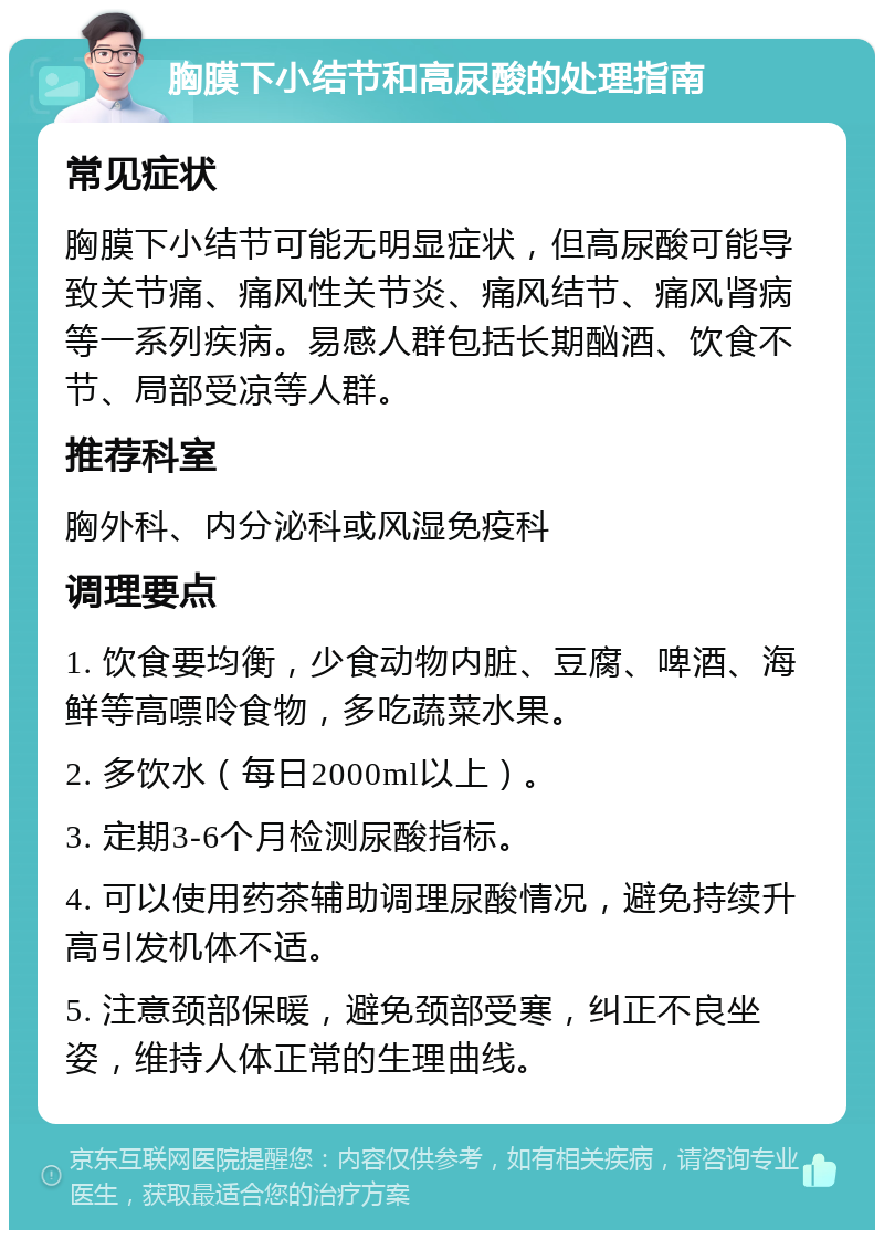 胸膜下小结节和高尿酸的处理指南 常见症状 胸膜下小结节可能无明显症状，但高尿酸可能导致关节痛、痛风性关节炎、痛风结节、痛风肾病等一系列疾病。易感人群包括长期酗酒、饮食不节、局部受凉等人群。 推荐科室 胸外科、内分泌科或风湿免疫科 调理要点 1. 饮食要均衡，少食动物内脏、豆腐、啤酒、海鲜等高嘌呤食物，多吃蔬菜水果。 2. 多饮水（每日2000ml以上）。 3. 定期3-6个月检测尿酸指标。 4. 可以使用药茶辅助调理尿酸情况，避免持续升高引发机体不适。 5. 注意颈部保暖，避免颈部受寒，纠正不良坐姿，维持人体正常的生理曲线。