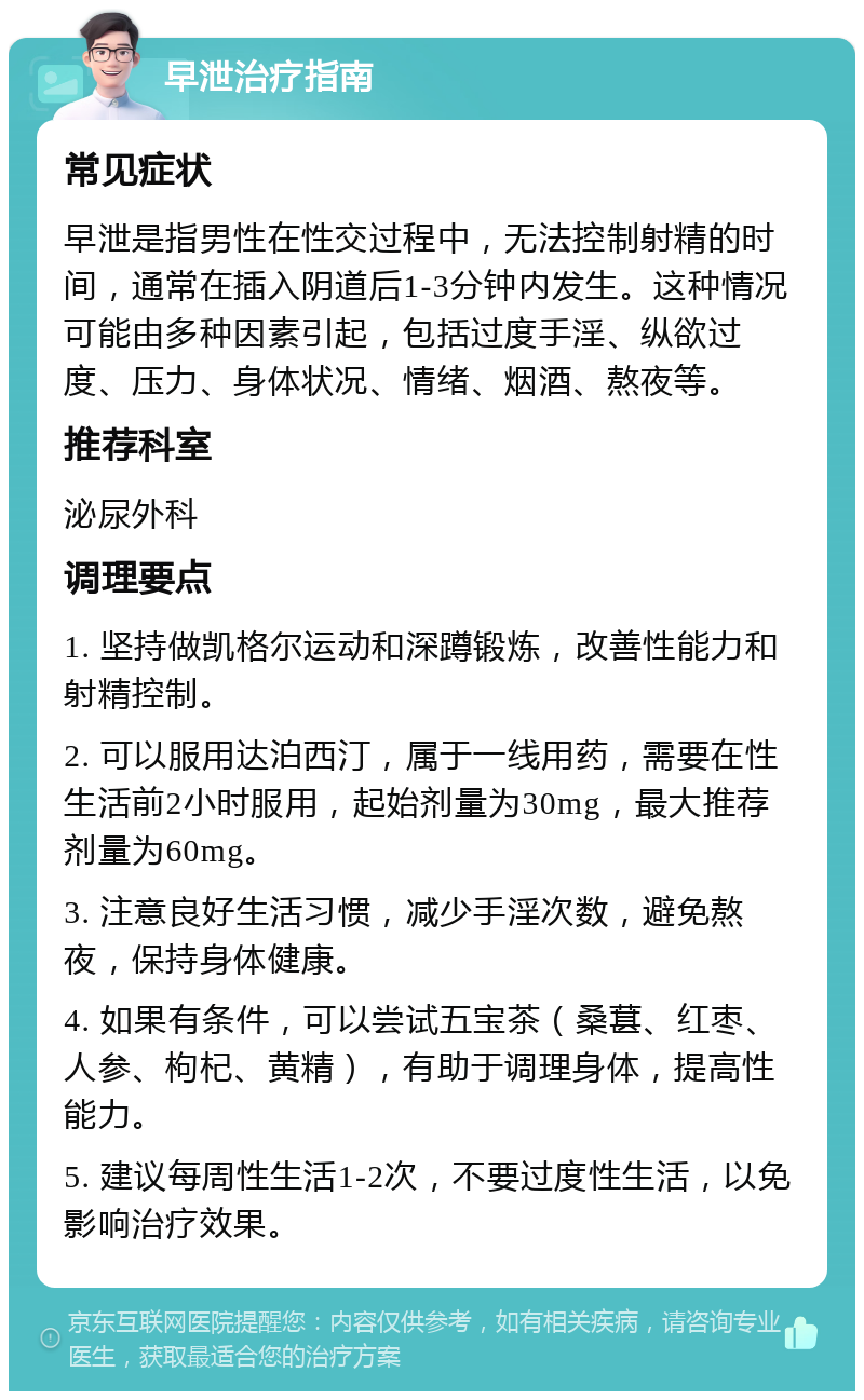 早泄治疗指南 常见症状 早泄是指男性在性交过程中，无法控制射精的时间，通常在插入阴道后1-3分钟内发生。这种情况可能由多种因素引起，包括过度手淫、纵欲过度、压力、身体状况、情绪、烟酒、熬夜等。 推荐科室 泌尿外科 调理要点 1. 坚持做凯格尔运动和深蹲锻炼，改善性能力和射精控制。 2. 可以服用达泊西汀，属于一线用药，需要在性生活前2小时服用，起始剂量为30mg，最大推荐剂量为60mg。 3. 注意良好生活习惯，减少手淫次数，避免熬夜，保持身体健康。 4. 如果有条件，可以尝试五宝茶（桑葚、红枣、人参、枸杞、黄精），有助于调理身体，提高性能力。 5. 建议每周性生活1-2次，不要过度性生活，以免影响治疗效果。