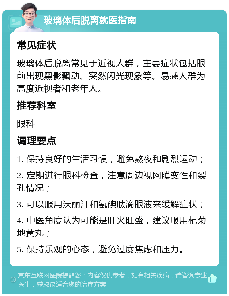 玻璃体后脱离就医指南 常见症状 玻璃体后脱离常见于近视人群，主要症状包括眼前出现黑影飘动、突然闪光现象等。易感人群为高度近视者和老年人。 推荐科室 眼科 调理要点 1. 保持良好的生活习惯，避免熬夜和剧烈运动； 2. 定期进行眼科检查，注意周边视网膜变性和裂孔情况； 3. 可以服用沃丽汀和氨碘肽滴眼液来缓解症状； 4. 中医角度认为可能是肝火旺盛，建议服用杞菊地黄丸； 5. 保持乐观的心态，避免过度焦虑和压力。