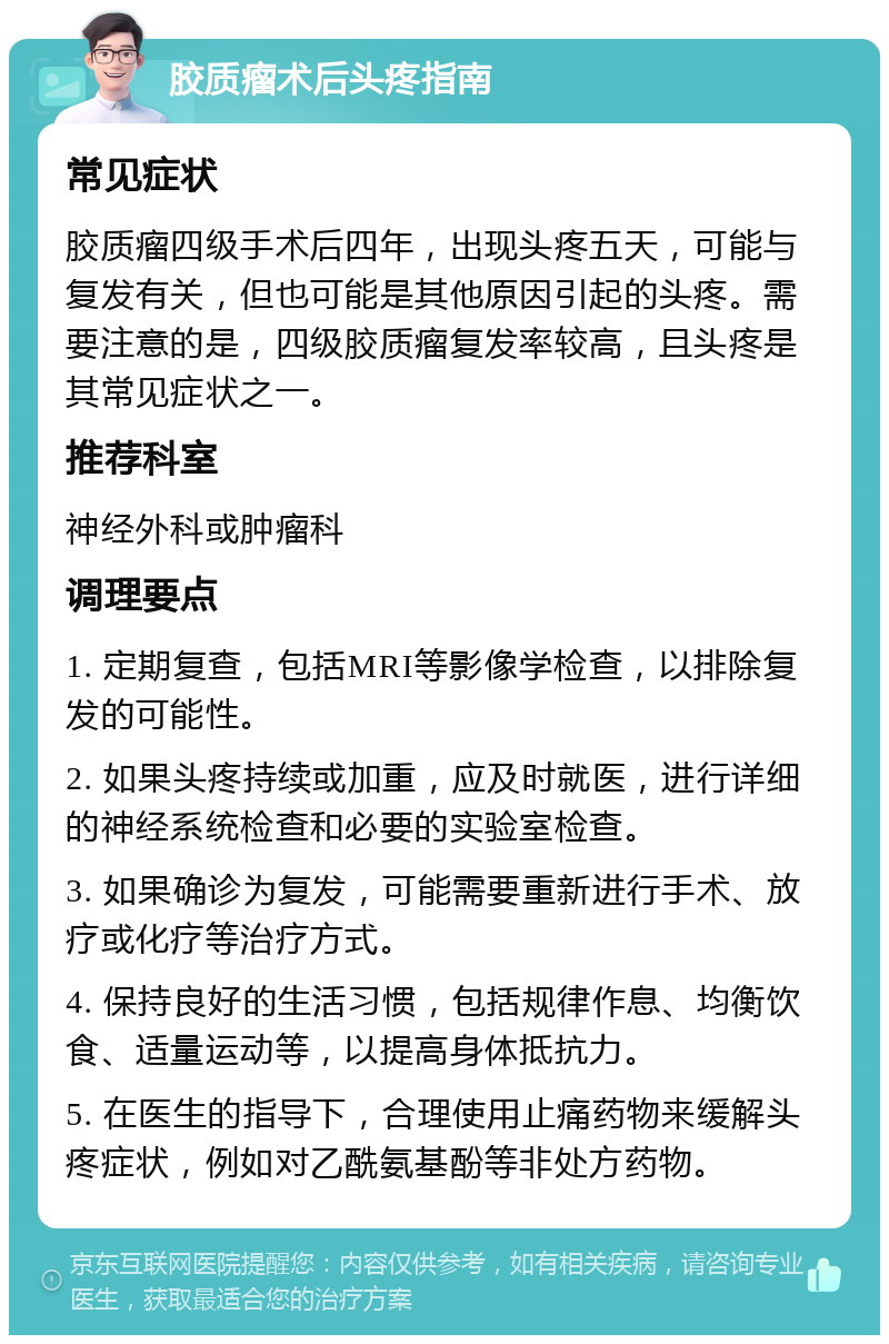 胶质瘤术后头疼指南 常见症状 胶质瘤四级手术后四年，出现头疼五天，可能与复发有关，但也可能是其他原因引起的头疼。需要注意的是，四级胶质瘤复发率较高，且头疼是其常见症状之一。 推荐科室 神经外科或肿瘤科 调理要点 1. 定期复查，包括MRI等影像学检查，以排除复发的可能性。 2. 如果头疼持续或加重，应及时就医，进行详细的神经系统检查和必要的实验室检查。 3. 如果确诊为复发，可能需要重新进行手术、放疗或化疗等治疗方式。 4. 保持良好的生活习惯，包括规律作息、均衡饮食、适量运动等，以提高身体抵抗力。 5. 在医生的指导下，合理使用止痛药物来缓解头疼症状，例如对乙酰氨基酚等非处方药物。