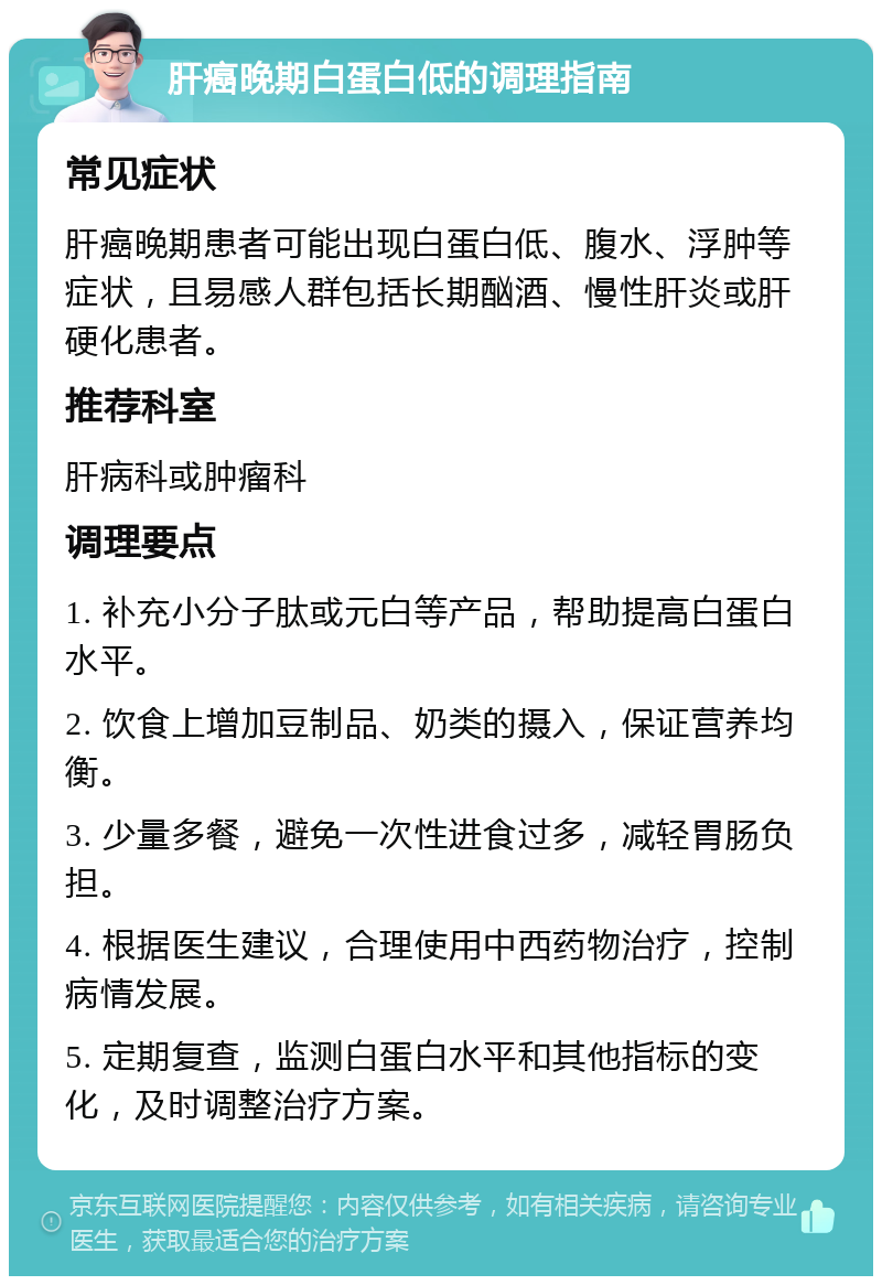 肝癌晚期白蛋白低的调理指南 常见症状 肝癌晚期患者可能出现白蛋白低、腹水、浮肿等症状，且易感人群包括长期酗酒、慢性肝炎或肝硬化患者。 推荐科室 肝病科或肿瘤科 调理要点 1. 补充小分子肽或元白等产品，帮助提高白蛋白水平。 2. 饮食上增加豆制品、奶类的摄入，保证营养均衡。 3. 少量多餐，避免一次性进食过多，减轻胃肠负担。 4. 根据医生建议，合理使用中西药物治疗，控制病情发展。 5. 定期复查，监测白蛋白水平和其他指标的变化，及时调整治疗方案。