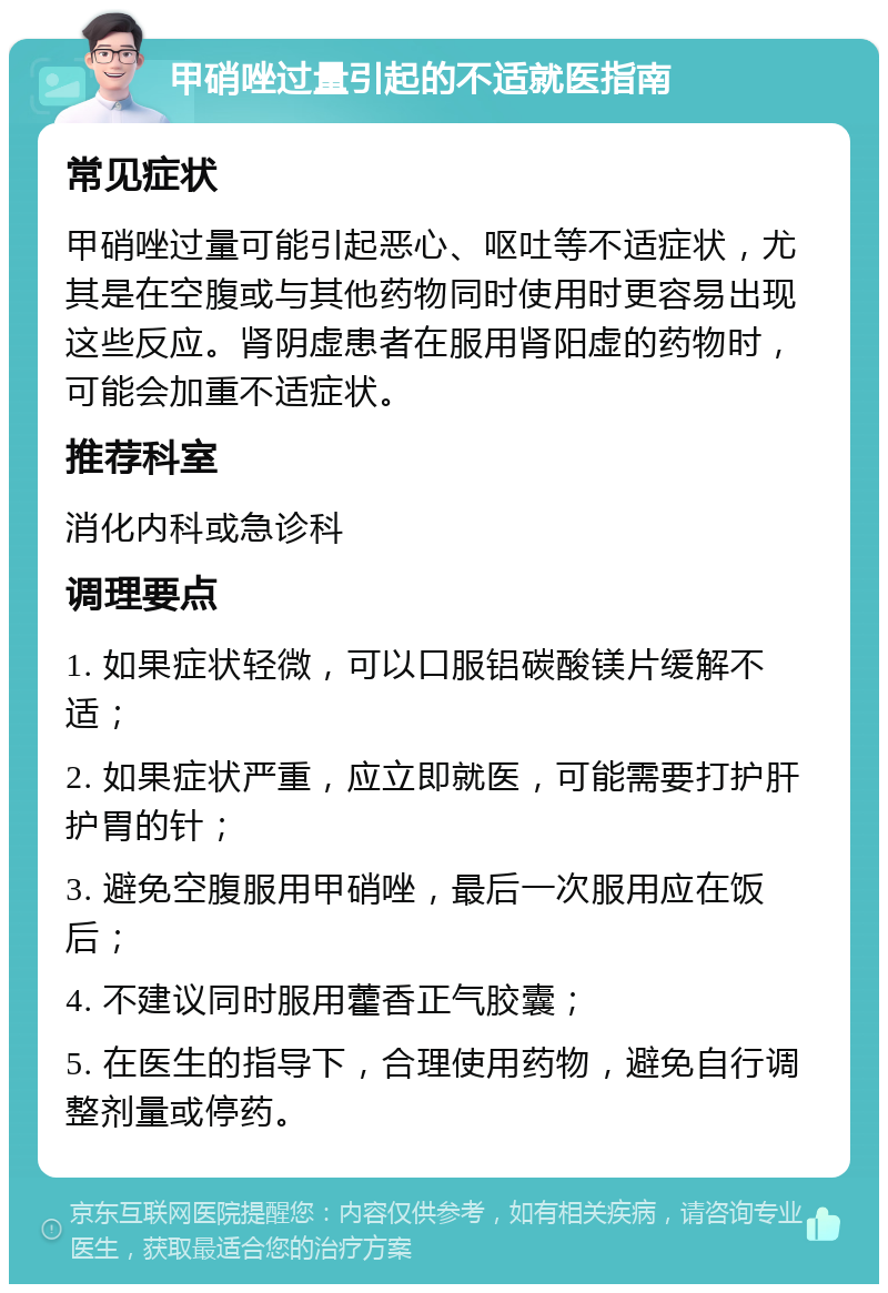 甲硝唑过量引起的不适就医指南 常见症状 甲硝唑过量可能引起恶心、呕吐等不适症状，尤其是在空腹或与其他药物同时使用时更容易出现这些反应。肾阴虚患者在服用肾阳虚的药物时，可能会加重不适症状。 推荐科室 消化内科或急诊科 调理要点 1. 如果症状轻微，可以口服铝碳酸镁片缓解不适； 2. 如果症状严重，应立即就医，可能需要打护肝护胃的针； 3. 避免空腹服用甲硝唑，最后一次服用应在饭后； 4. 不建议同时服用藿香正气胶囊； 5. 在医生的指导下，合理使用药物，避免自行调整剂量或停药。