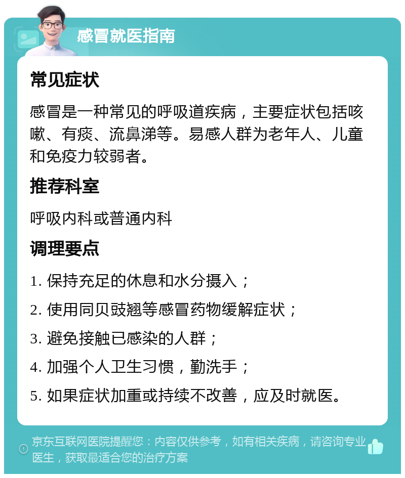 感冒就医指南 常见症状 感冒是一种常见的呼吸道疾病，主要症状包括咳嗽、有痰、流鼻涕等。易感人群为老年人、儿童和免疫力较弱者。 推荐科室 呼吸内科或普通内科 调理要点 1. 保持充足的休息和水分摄入； 2. 使用同贝豉翘等感冒药物缓解症状； 3. 避免接触已感染的人群； 4. 加强个人卫生习惯，勤洗手； 5. 如果症状加重或持续不改善，应及时就医。