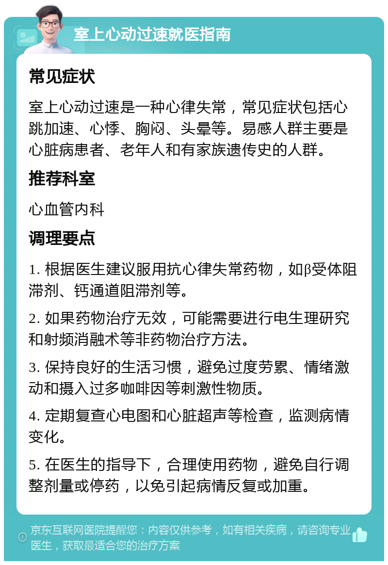 室上心动过速就医指南 常见症状 室上心动过速是一种心律失常，常见症状包括心跳加速、心悸、胸闷、头晕等。易感人群主要是心脏病患者、老年人和有家族遗传史的人群。 推荐科室 心血管内科 调理要点 1. 根据医生建议服用抗心律失常药物，如β受体阻滞剂、钙通道阻滞剂等。 2. 如果药物治疗无效，可能需要进行电生理研究和射频消融术等非药物治疗方法。 3. 保持良好的生活习惯，避免过度劳累、情绪激动和摄入过多咖啡因等刺激性物质。 4. 定期复查心电图和心脏超声等检查，监测病情变化。 5. 在医生的指导下，合理使用药物，避免自行调整剂量或停药，以免引起病情反复或加重。