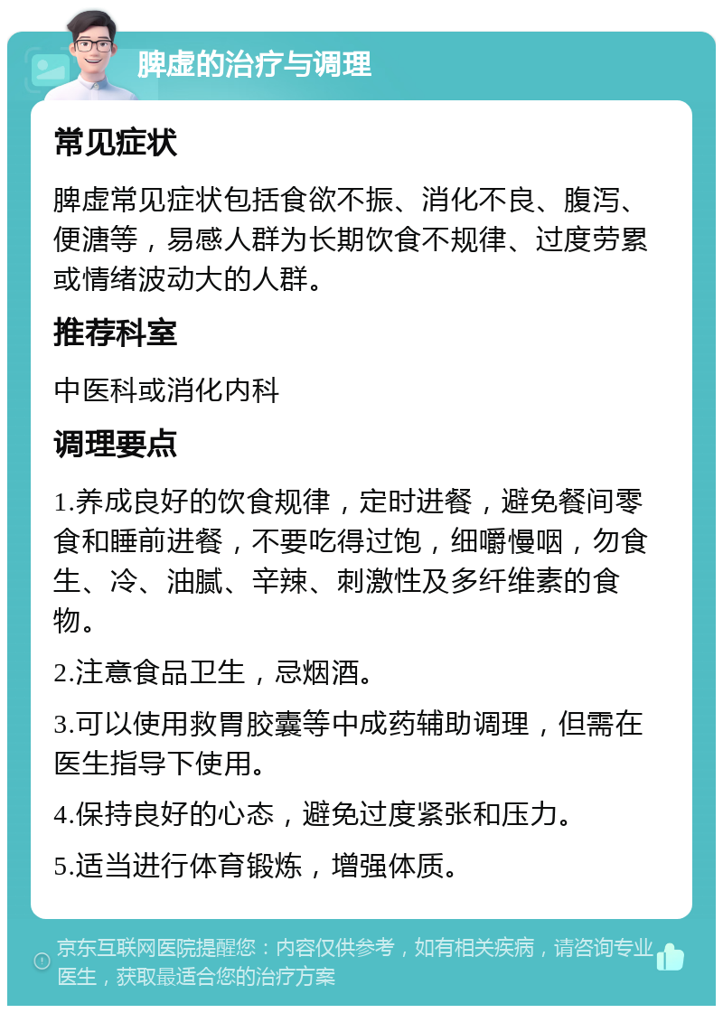 脾虚的治疗与调理 常见症状 脾虚常见症状包括食欲不振、消化不良、腹泻、便溏等，易感人群为长期饮食不规律、过度劳累或情绪波动大的人群。 推荐科室 中医科或消化内科 调理要点 1.养成良好的饮食规律，定时进餐，避免餐间零食和睡前进餐，不要吃得过饱，细嚼慢咽，勿食生、冷、油腻、辛辣、刺激性及多纤维素的食物。 2.注意食品卫生，忌烟酒。 3.可以使用救胃胶囊等中成药辅助调理，但需在医生指导下使用。 4.保持良好的心态，避免过度紧张和压力。 5.适当进行体育锻炼，增强体质。