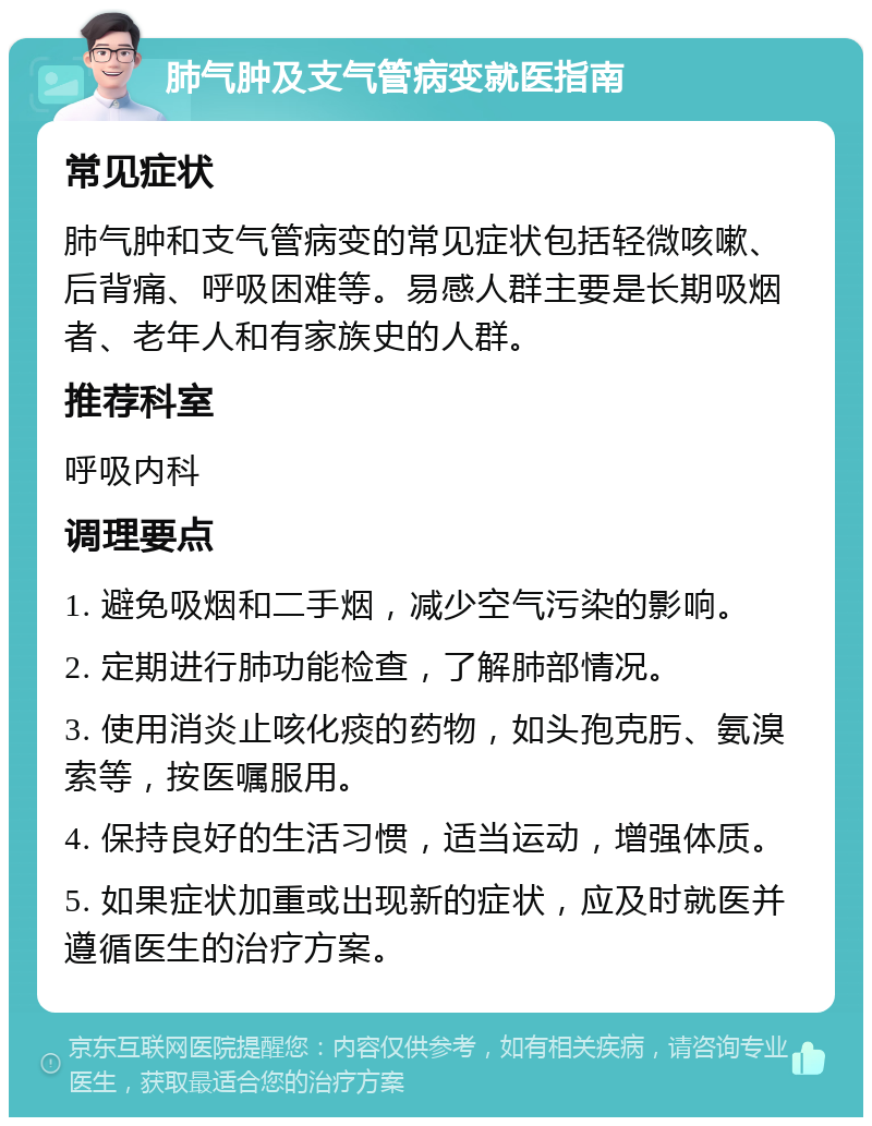 肺气肿及支气管病变就医指南 常见症状 肺气肿和支气管病变的常见症状包括轻微咳嗽、后背痛、呼吸困难等。易感人群主要是长期吸烟者、老年人和有家族史的人群。 推荐科室 呼吸内科 调理要点 1. 避免吸烟和二手烟，减少空气污染的影响。 2. 定期进行肺功能检查，了解肺部情况。 3. 使用消炎止咳化痰的药物，如头孢克肟、氨溴索等，按医嘱服用。 4. 保持良好的生活习惯，适当运动，增强体质。 5. 如果症状加重或出现新的症状，应及时就医并遵循医生的治疗方案。