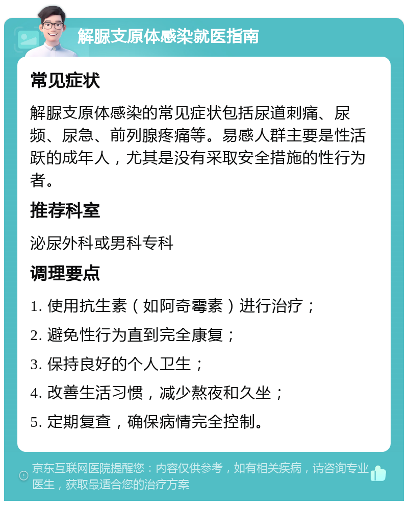 解脲支原体感染就医指南 常见症状 解脲支原体感染的常见症状包括尿道刺痛、尿频、尿急、前列腺疼痛等。易感人群主要是性活跃的成年人，尤其是没有采取安全措施的性行为者。 推荐科室 泌尿外科或男科专科 调理要点 1. 使用抗生素（如阿奇霉素）进行治疗； 2. 避免性行为直到完全康复； 3. 保持良好的个人卫生； 4. 改善生活习惯，减少熬夜和久坐； 5. 定期复查，确保病情完全控制。