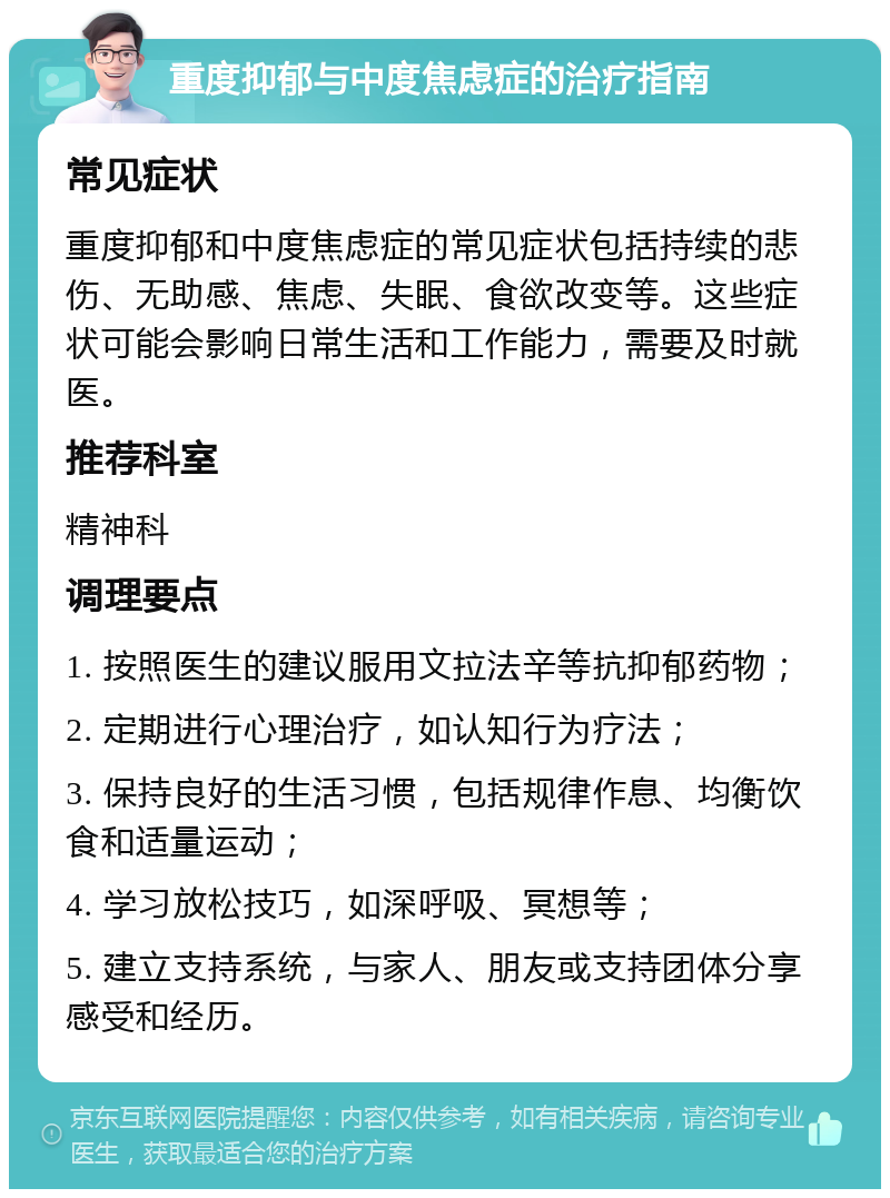 重度抑郁与中度焦虑症的治疗指南 常见症状 重度抑郁和中度焦虑症的常见症状包括持续的悲伤、无助感、焦虑、失眠、食欲改变等。这些症状可能会影响日常生活和工作能力，需要及时就医。 推荐科室 精神科 调理要点 1. 按照医生的建议服用文拉法辛等抗抑郁药物； 2. 定期进行心理治疗，如认知行为疗法； 3. 保持良好的生活习惯，包括规律作息、均衡饮食和适量运动； 4. 学习放松技巧，如深呼吸、冥想等； 5. 建立支持系统，与家人、朋友或支持团体分享感受和经历。