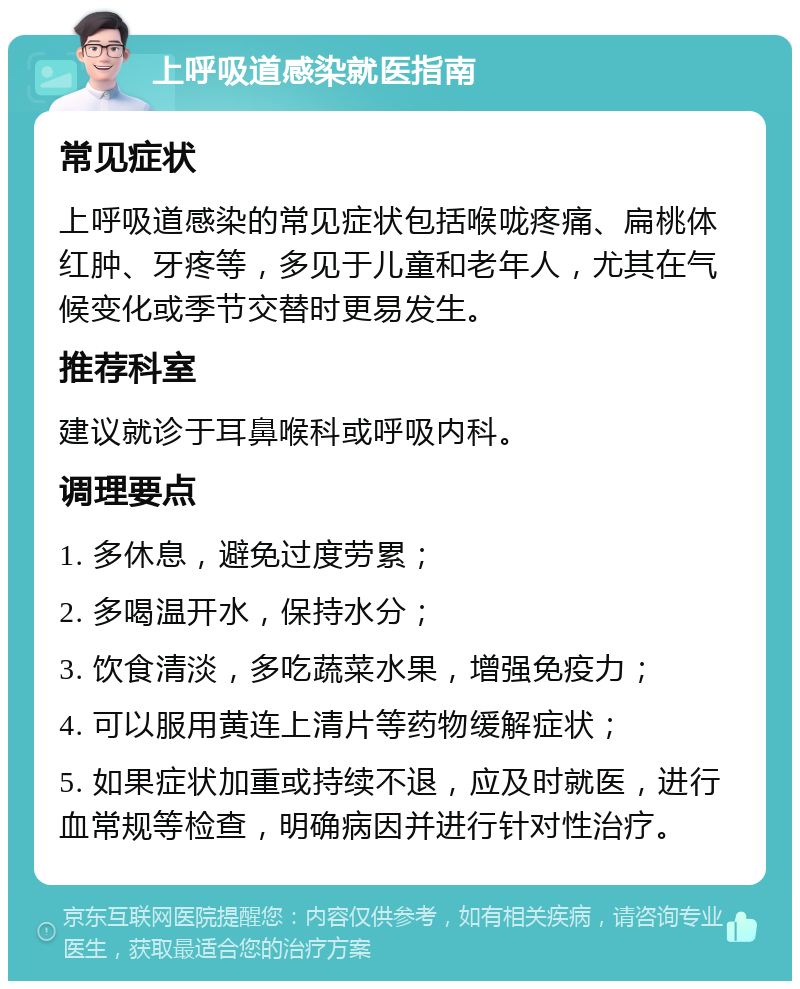 上呼吸道感染就医指南 常见症状 上呼吸道感染的常见症状包括喉咙疼痛、扁桃体红肿、牙疼等，多见于儿童和老年人，尤其在气候变化或季节交替时更易发生。 推荐科室 建议就诊于耳鼻喉科或呼吸内科。 调理要点 1. 多休息，避免过度劳累； 2. 多喝温开水，保持水分； 3. 饮食清淡，多吃蔬菜水果，增强免疫力； 4. 可以服用黄连上清片等药物缓解症状； 5. 如果症状加重或持续不退，应及时就医，进行血常规等检查，明确病因并进行针对性治疗。