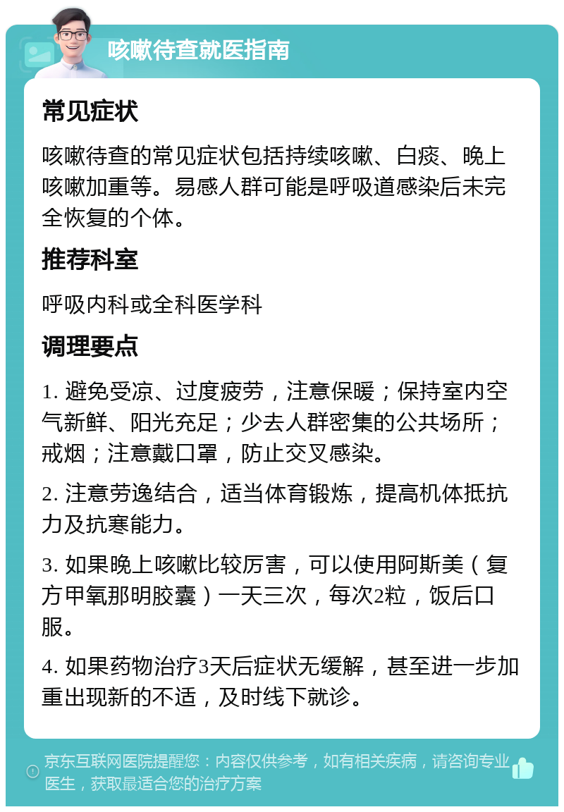 咳嗽待查就医指南 常见症状 咳嗽待查的常见症状包括持续咳嗽、白痰、晚上咳嗽加重等。易感人群可能是呼吸道感染后未完全恢复的个体。 推荐科室 呼吸内科或全科医学科 调理要点 1. 避免受凉、过度疲劳，注意保暖；保持室内空气新鲜、阳光充足；少去人群密集的公共场所；戒烟；注意戴口罩，防止交叉感染。 2. 注意劳逸结合，适当体育锻炼，提高机体抵抗力及抗寒能力。 3. 如果晚上咳嗽比较厉害，可以使用阿斯美（复方甲氧那明胶囊）一天三次，每次2粒，饭后口服。 4. 如果药物治疗3天后症状无缓解，甚至进一步加重出现新的不适，及时线下就诊。