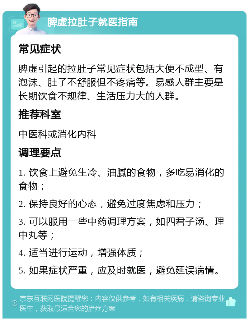 脾虚拉肚子就医指南 常见症状 脾虚引起的拉肚子常见症状包括大便不成型、有泡沫、肚子不舒服但不疼痛等。易感人群主要是长期饮食不规律、生活压力大的人群。 推荐科室 中医科或消化内科 调理要点 1. 饮食上避免生冷、油腻的食物，多吃易消化的食物； 2. 保持良好的心态，避免过度焦虑和压力； 3. 可以服用一些中药调理方案，如四君子汤、理中丸等； 4. 适当进行运动，增强体质； 5. 如果症状严重，应及时就医，避免延误病情。