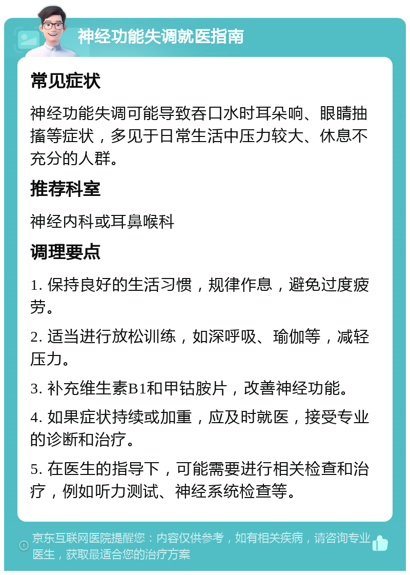 神经功能失调就医指南 常见症状 神经功能失调可能导致吞口水时耳朵响、眼睛抽搐等症状，多见于日常生活中压力较大、休息不充分的人群。 推荐科室 神经内科或耳鼻喉科 调理要点 1. 保持良好的生活习惯，规律作息，避免过度疲劳。 2. 适当进行放松训练，如深呼吸、瑜伽等，减轻压力。 3. 补充维生素B1和甲钴胺片，改善神经功能。 4. 如果症状持续或加重，应及时就医，接受专业的诊断和治疗。 5. 在医生的指导下，可能需要进行相关检查和治疗，例如听力测试、神经系统检查等。