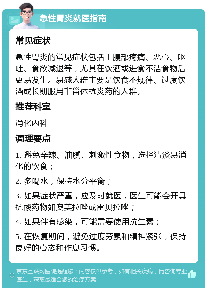 急性胃炎就医指南 常见症状 急性胃炎的常见症状包括上腹部疼痛、恶心、呕吐、食欲减退等，尤其在饮酒或进食不洁食物后更易发生。易感人群主要是饮食不规律、过度饮酒或长期服用非甾体抗炎药的人群。 推荐科室 消化内科 调理要点 1. 避免辛辣、油腻、刺激性食物，选择清淡易消化的饮食； 2. 多喝水，保持水分平衡； 3. 如果症状严重，应及时就医，医生可能会开具抗酸药物如奥美拉唑或雷贝拉唑； 4. 如果伴有感染，可能需要使用抗生素； 5. 在恢复期间，避免过度劳累和精神紧张，保持良好的心态和作息习惯。