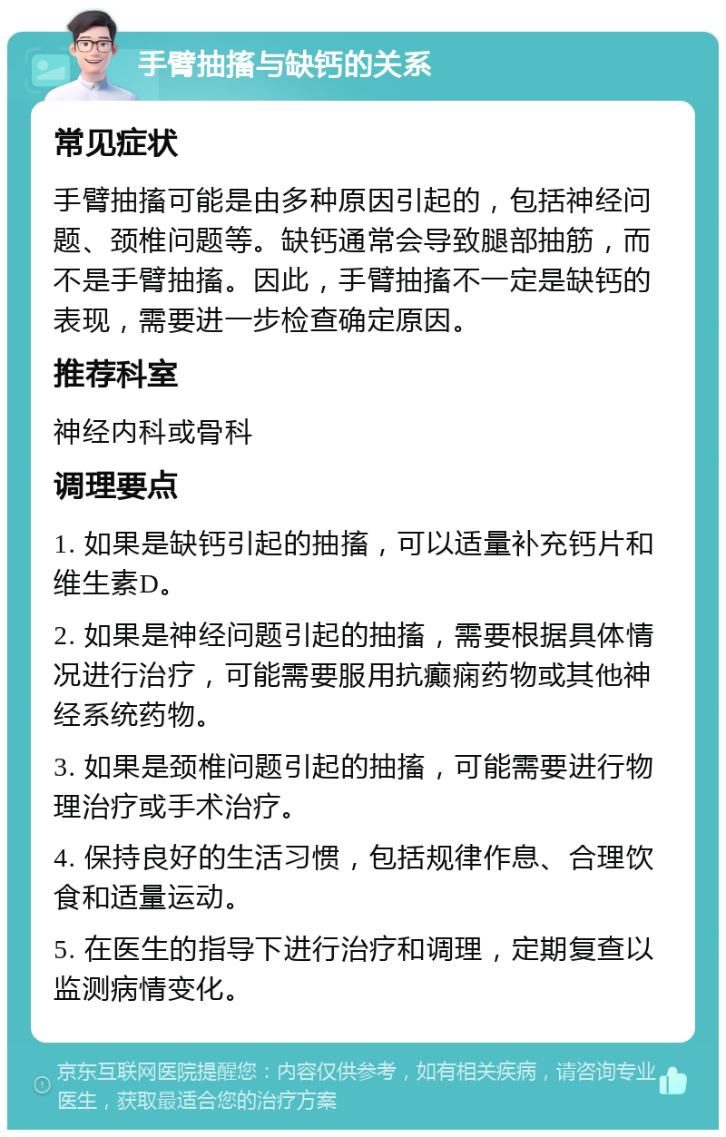 手臂抽搐与缺钙的关系 常见症状 手臂抽搐可能是由多种原因引起的，包括神经问题、颈椎问题等。缺钙通常会导致腿部抽筋，而不是手臂抽搐。因此，手臂抽搐不一定是缺钙的表现，需要进一步检查确定原因。 推荐科室 神经内科或骨科 调理要点 1. 如果是缺钙引起的抽搐，可以适量补充钙片和维生素D。 2. 如果是神经问题引起的抽搐，需要根据具体情况进行治疗，可能需要服用抗癫痫药物或其他神经系统药物。 3. 如果是颈椎问题引起的抽搐，可能需要进行物理治疗或手术治疗。 4. 保持良好的生活习惯，包括规律作息、合理饮食和适量运动。 5. 在医生的指导下进行治疗和调理，定期复查以监测病情变化。