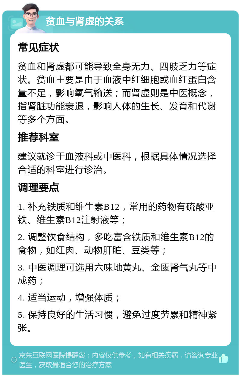 贫血与肾虚的关系 常见症状 贫血和肾虚都可能导致全身无力、四肢乏力等症状。贫血主要是由于血液中红细胞或血红蛋白含量不足，影响氧气输送；而肾虚则是中医概念，指肾脏功能衰退，影响人体的生长、发育和代谢等多个方面。 推荐科室 建议就诊于血液科或中医科，根据具体情况选择合适的科室进行诊治。 调理要点 1. 补充铁质和维生素B12，常用的药物有硫酸亚铁、维生素B12注射液等； 2. 调整饮食结构，多吃富含铁质和维生素B12的食物，如红肉、动物肝脏、豆类等； 3. 中医调理可选用六味地黄丸、金匮肾气丸等中成药； 4. 适当运动，增强体质； 5. 保持良好的生活习惯，避免过度劳累和精神紧张。