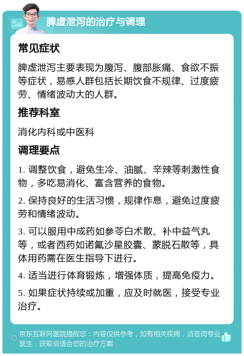 脾虚泄泻的治疗与调理 常见症状 脾虚泄泻主要表现为腹泻、腹部胀痛、食欲不振等症状，易感人群包括长期饮食不规律、过度疲劳、情绪波动大的人群。 推荐科室 消化内科或中医科 调理要点 1. 调整饮食，避免生冷、油腻、辛辣等刺激性食物，多吃易消化、富含营养的食物。 2. 保持良好的生活习惯，规律作息，避免过度疲劳和情绪波动。 3. 可以服用中成药如参苓白术散、补中益气丸等，或者西药如诺氟沙星胶囊、蒙脱石散等，具体用药需在医生指导下进行。 4. 适当进行体育锻炼，增强体质，提高免疫力。 5. 如果症状持续或加重，应及时就医，接受专业治疗。